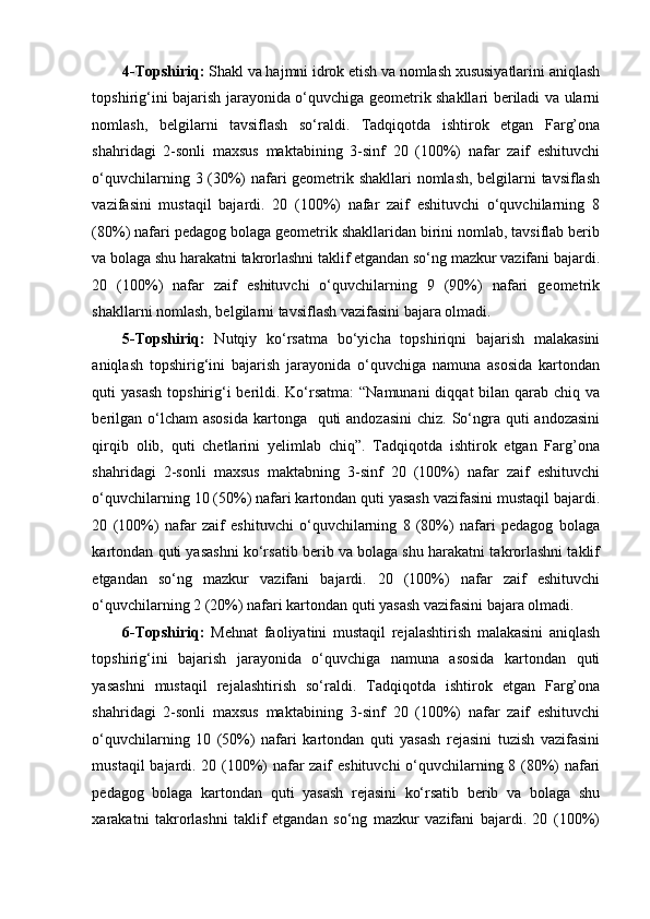 4-Topshiriq:  Shakl va hajmni idrok etish va nomlash xususiyatlarini aniqlash
topshirig‘ini bajarish jarayonida o‘quvchiga geometrik shakllari beriladi va ularni
nomlash,   belgilarni   tavsiflash   so‘raldi.   Tadqiqotda   ishtirok   etgan   Farg’ona
shahridagi   2-sonli   maxsus   maktabining   3-sinf   20   (100%)   nafar   zaif   eshituvchi
o‘quvchilarning 3 (30%) nafari geometrik shakllari  nomlash, belgilarni tavsiflash
vazifasini   mustaqil   bajardi.   20   (100%)   nafar   zaif   eshituvchi   o‘quvchilarning   8
(80%) nafari pedagog bolaga geometrik shakllaridan birini nomlab, tavsiflab berib
va bolaga shu harakatni takrorlashni taklif etgandan so‘ng mazkur vazifani bajardi.
20   (100%)   nafar   zaif   eshituvchi   o‘quvchilarning   9   (90%)   nafari   geometrik
shakllarni nomlash, belgilarni tavsiflash vazifasini bajara olmadi. 
5-Topshiriq:   Nutqiy   ko‘rsatma   bo‘yicha   topshiriqni   bajarish   malakasini
aniqlash   topshirig‘ini   bajarish   jarayonida   o‘quvchiga   namuna   asosida   kartondan
quti  yasash  topshirig‘i  berildi. Ko‘rsatma:  “Namunani  diqqat  bilan qarab chiq va
berilgan  o‘lcham  asosida  kartonga   quti  andozasini  chiz. So‘ngra quti  andozasini
qirqib   olib,   quti   chetlarini   yelimlab   chiq”.   Tadqiqotda   ishtirok   etgan   Farg’ona
shahridagi   2-sonli   maxsus   maktabning   3-sinf   20   (100%)   nafar   zaif   eshituvchi
o‘quvchilarning 10 (50%) nafari kartondan quti yasash vazifasini mustaqil bajardi.
20   (100%)   nafar   zaif   eshituvchi   o‘quvchilarning   8   (80%)   nafari   pedagog   bolaga
kartondan quti yasashni ko‘rsatib berib va bolaga shu harakatni takrorlashni taklif
etgandan   so‘ng   mazkur   vazifani   bajardi.   20   (100%)   nafar   zaif   eshituvchi
o‘quvchilarning 2 (20%) nafari kartondan quti yasash vazifasini bajara olmadi. 
6-Topshiriq:   Mehnat   faoliyatini   mustaqil   rejalashtirish   malakasini   aniqlash
topshirig‘ini   bajarish   jarayonida   o‘quvchiga   namuna   asosida   kartondan   quti
yasashni   mustaqil   rejalashtirish   so‘raldi.   Tadqiqotda   ishtirok   etgan   Farg’ona
shahridagi   2-sonli   maxsus   maktabining   3-sinf   20   (100%)   nafar   zaif   eshituvchi
o‘quvchilarning   10   (50%)   nafari   kartondan   quti   yasash   rejasini   tuzish   vazifasini
mustaqil bajardi. 20 (100%) nafar zaif eshituvchi  o‘quvchilarning 8 (80%) nafari
pedagog   bolaga   kartondan   quti   yasash   rejasini   ko‘rsatib   berib   va   bolaga   shu
xarakatni   takrorlashni   taklif   etgandan   so‘ng   mazkur   vazifani   bajardi.   20   (100%)