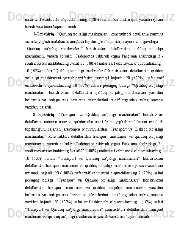 nafar zaif eshituvchi o‘quvchilarning 2(20%) nafari kartondan quti yasash rejasini
tuzish vazifasini bajara olmadi. 
7-Topshiriq:  “Qishloq xo‘jaligi mashinalari” konstruktori detallarini namuna
asosida yig‘ish malakasini aniqlash topshirig‘ini bajarish jarayonida o‘quvchiga 
“Qishloq   xo‘jaligi   mashinalari”   konstruktori   detallaridan   qishloq   xo‘jaligi
mashinasini   yasash   so‘raldi.   Tadqiqotda   ishtirok   etgan   Farg’ona   shahridagi   2   -
sonli maxsus maktabining 3-sinf 20 (100%) nafar zaif eshituvchi o‘quvchilarning 
10 (50%) nafari “Qishloq xo‘jaligi mashinalari” konstruktori detallaridan qishloq
xo‘jaligi   mashinasini   yasash   vazifasini   mustaqil   bajardi.   20   (100%)   nafar   zaif
eshituvchi   o‘quvchilarning   10   (50%)   nafari   pedagog   bolaga   “Qishloq   xo‘jaligi
mashinalari”   konstruktori   detallaridan   qishloq   xo‘jaligi   mashinasini   yasashni
ko‘rsatib   va   bolaga   shu   harakatni   takrorlashni   taklif   etgandan   so‘ng   mazkur
vazifani bajardi. 
8-Topshiriq:   “Transport   va   Qishloq   xo‘jaligi   mashinalari”   konstruktori
detallarini   namuna   asosida   qo‘shimcha   shart   bilan   yig‘ish   malakasini   aniqlash
topshirig‘ini   bajarish   jarayonida   o‘quvchilardan   “Transport   va   Qishloq   xo‘jaligi
mashinalari”   konstruktori   detallaridan   transport   mashinasi   va   qishloq   xo‘jaligi
mashinasini   yasash   so‘raldi.   Tadqiqotda   ishtirok   etgan   Farg’ona   shahridagi   2   -
sonli maxsus maktabining 3-sinf 20 (100%) nafar zaif eshituvchi o‘quvchilarning 
10   (50%)   nafari   “Transport   va   Qishloq   xo‘jaligi   mashinalari”   konstruktori
detallaridan transport mashinasi va qishloq xo‘jaligi mashinasini yasash vazifasini
mustaqil bajardi. 20 (100%) nafar zaif eshituvchi  o‘quvchilarning 9 (90%) nafari
pedagog   bolaga   “Transport   va   Qishloq   xo‘jaligi   mashinalari”   konstruktori
detallaridan   transport   mashinasi   va   qishloq   xo‘jaligi   mashinasini   yasashni
ko‘rsatib   va   bolaga   shu   harakatni   takrorlashni   taklif   etgandan   so‘ng   mazkur
vazifani   bajardi.  20   (100%)   nafar   zaif   eshituvchi   o‘quvchilarning  1   (10%)   nafari
“Transport   va   Qishloq   xo‘jaligi   mashinalari”   konstruktori   detallaridan   transport
mashinasi va qishloq xo‘jaligi mashinasini yasash vazifasini bajara olmadi.  