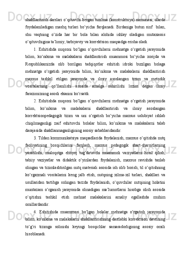 shakllantirish darslari o‘qituvchi bergan tuzilma (konstruktsiya) namunasi, ularda
foydalaniladigan   mashq   turlari   bo‘yicha   farqlanadi.   Birdaniga   butun   sinf     bilan,
shu   vaqtning   o‘zida   har   bir   bola   bilan   alohida   ishlay   oladigan   mutaxassis
o‘qituvchigina ta’limiy, tarbiyaviy va korrektsion maqsadga erisha oladi. 
1.   Eshitishda   nuqsoni   bo‘lgan   o‘quvchilarni   mehnatga   o‘rgatish   jarayonida
bilim,   ko‘nikma   va   malakalarni   shakllantirish   muammosi   bo‘yicha   xorijda   va
Respublikamizda   olib   borilgan   tadqiqotlar   eshitish   idroki   buzilgan   bolaga
mehnatga   o‘rgatish   jarayonida   bilim,   ko‘nikma   va   malakalarni   shakllantirish
maxsus   tashkil   etilgan   jarayonda   va   ilmiy   asoslangan   tizim   va   metodik
vositalarning   qo‘llanilishi   asosida   amalga   oshirilishi   lozim   degan   ilmiy
farazimizning asosli ekanini ko‘rsatdi. 
2.   Eshitishda   nuqsoni   bo‘lgan   o‘quvchilarni   mehnatga   o‘rgatish   jarayonida
bilim,   ko‘nikma   va   malakalarni   shakllantirish   va   ilmiy   asoslangan
korrektsionpedagogik   tizim   va   uni   o‘rgatish   bo‘yicha   maxsus   uslubiyat   ishlab
chiqilmaganligi   zaif   eshituvchi   bolalar   bilim,   ko‘nikma   va   malakalarni   talab
darajasida shakllanmaganligining asosiy sabablaridandir. 
3.   Tildan kommunikatsiya maqsadlarida foydalanish, maxsus o‘qitishda nutq
faoliyatining   bosqichlarini   farqlash,   maxsus   pedagogik   shart-sharoitlarning
yaratilishi,   muloqotga   ehtiyoj   tug‘diruvchi   muammoli   vaziyatlarni   hosil   qilish,
tabiiy   vaziyatlar   va   didaktik   o‘yinlardan   foydalanish,   maxsus   ravishda   tanlab
olingan va tizimlashtirilgan nutq materiali asosida ish olib borish; til o‘qitishning
ko‘rgazmali   vositalarini   keng   jalb   etish,   nutqning   xilma-xil   turlari,   shakllari   va
usullaridan   tartibga   solingan   tarzda   foydalanish,   o‘quvchilar   nutqining   holatini
muntazam   o‘rganish   jarayonida   olinadigan   ma’lumotlarni   hisobga   olish   asosida
o‘qitishni   tashkil   etish   mehnat   malakalarini   amaliy   egallashda   muhim
omillardandir. 
4.   Eshitishida   muammosi   bo‘lgan   bolalar   mehnatga   o‘rgatish   jarayonida
bilim, ko‘nikma va malakalarni shakllantirishning dastlabki korrektsion davrining
to‘g‘ri   tizimga   solinishi   keyingi   bosqichlar   samaradorligining   asosiy   omili
hisoblanadi.