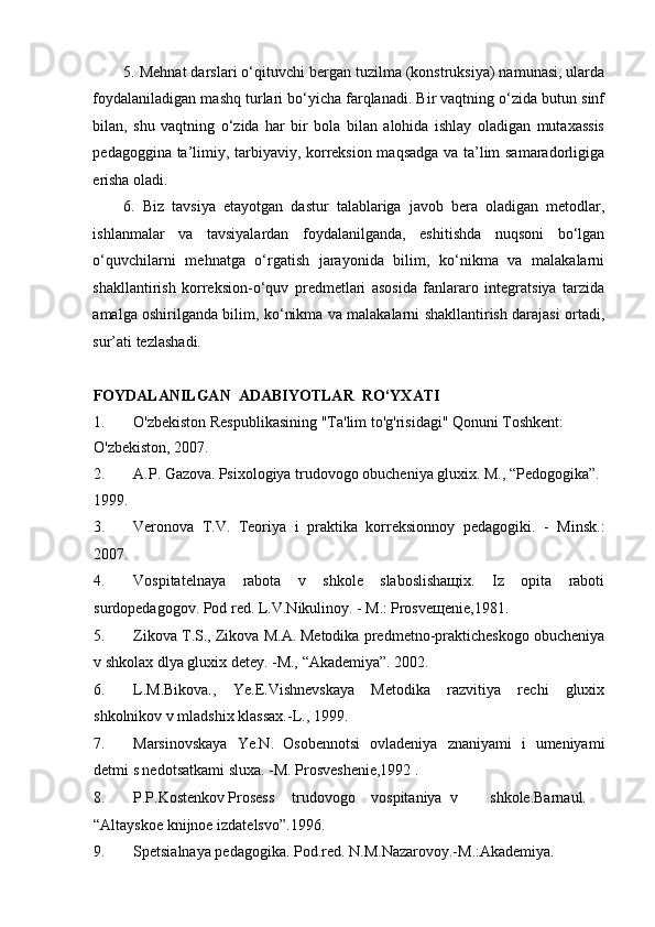 5.  Mehnat darslari o‘qituvchi bergan tuzilma (konstruksiya) namunasi, ularda
foydalaniladigan mashq turlari bo‘yicha farqlanadi. Bir vaqtning o‘zida butun sinf
bilan,   shu   vaqtning   o‘zida   har   bir   bola   bilan   alohida   ishlay   oladigan   mutaxassis
pedagoggina ta’limiy, tarbiyaviy, korreksion maqsadga va ta’lim samaradorligiga
erisha oladi.  
6.   Biz   tavsiya   etayotgan   dastur   talablariga   javob   bera   oladigan   metodlar,
ishlanmalar   va   tavsiyalardan   foydalanilganda,   eshitishda   nuqsoni   bo‘lgan
o‘quvchilarni   mehnatga   o‘rgatish   jarayonida   bilim,   ko‘nikma   va   malakalarni
shakllantirish   korreksion-o‘quv   predmetlari   asosida   fanlararo   integratsiya   tarzida
amalga oshirilganda bilim, ko‘nikma va malakalarni shakllantirish darajasi ortadi,
sur’ati tezlashadi. 
FOYDALANILGAN  ADABIYOTLAR  RO‘YXATI 
1. O'zbekiston Respublikasining "Ta'lim to'g'risidagi" Qonuni Toshkent: 
O'zbekiston, 2007. 
2. A.P. Gazova.   Psixologiya trudovogo obucheniya gluxix. M., “Pedogogika”. 
1999. 
3. Veronova   T.V.   Teoriya   i   praktika   korreksionnoy   pedagogiki.   -   Minsk.:
2007. 
4. Vospitatelnaya   rabota   v   shkole   slaboslishaщix.   Iz   opita   raboti
surdopedagogov. Pod red. L.V.Nikulinoy. - M.:   Prosveщenie,1981. 
5. Zikova T.S., Zikova M.A.   Metodika predmetno-prakticheskogo obucheniya
v shkolax dlya gluxix detey. -M., “Akademiya”. 2002. 
6. L.M.Bikova.,   Ye.E.Vishnevskaya   Metodika   razvitiya   rechi   gluxix
shkolnikov v mladshix klassax.-L., 1999. 
7. Marsinovskaya   Ye.N.   Osobennotsi   ovladeniya   znaniyami   i   umeniyami
detmi s nedotsatkami sluxa. -M. Prosveshenie,1992 . 
8. P.P.Kostenkov   Prosess  trudovogo  vospitaniya  v  shkole.Barnaul. 
“Altayskoe knijnoe izdatelsvo”.1996. 
9. Spetsialnaya pedagogika. Pod.red. N.M.Nazarovoy.-M.:Akademiya.  