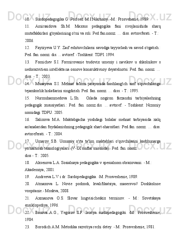 10. Surdopedagogika G` Pod red. M.I.Nikitinoy. -M.: Prosvehenie, 1989. 
11. Amirsaidova   Sh.M.   Maxsus   pedagogika   fani   rivojlanishida   sharq
mutafakkirlari g'oyalarining o'rni va roli: Ped.fan.nomz. … diss. avtoreferati. - T.: 
2006. 
12. Fayziyeva U.Y. Zaif eshituvchilarni savodga tayyorlash va savod o'rgatish.:
Ped. fan. nomz. dis. ... avtoref. -Toshkent: TDPI. 1994. 
13. Fomichev   S.I.   Formirovanie   trudovix   umeniy   i   navikov   u   shkolnikov   s
nedorazvitiem intellekta na osnove konsruktivnoy deyatelnotsi: Ped. fan. nomz. …
diss. - T.: 2003.  
14. Musayeva   S.I.   Mehnat   ta'limi   jarayonida   boshlang'ich   sinf   o'quvchilariga
tejamkorlik hislatlarini singdirish: Ped. fan. nomz. … diss. - T.: 1995.  
15. Nurmuhammedova   L.Sh.     Oilada   nogiron   farzandni   tarbiyalashning
pedagogik   xususiyatlari.:   Ped.   fan.   nomz.dis.   ...   avtoref.   -   Toshkent:   Nizomiy
nomidagi TDPU. 2005.  
16. Salixova   M.A.   Maktabgacha   yoshdagi   bolalar   mehnat   tarbiyasida   xalq
an'analaridan foydalanishning pedagogik shart-sharoitlari: Ped.fan. nomz. … diss.
avtoreferati. - T.: 2004.  
17. Umarov   S.B.   Umumiy   o'rta   ta'lim   maktablari   o'quvchilarini   kasbhunarga
yo'naltirish texnologiyalari. (V-IX sinflar misolida):  Ped. fan. nomz…. 
diss - T.: 2005. 
18. Aksenova L.A.   Sosialnaya pedagogika v spesialnom obrazovanii. - M.: 
Akademiya, 2001. 
19. Andreeva L.V i dr. Surdopedagogika. -M.:Prosveshenie, 1989. 
20. Atmaxova   L.   Novie   podxodi,   kvalifikatsiya,   masersvo//   Doshkolnoe
vospitanie.- Moskva, 2008. 
21. Axmanova   O.S.   Slovar   lingvisicheskix   terminov.   -   M.:   Sovetskaya
ensiklopediya, 1996. 
22. Basova   A.G.,   Yegorov   S.F.   Isoriya   surdopedagogiki.   -M.:   Prosveshenie,
1984.  
23. Borodich A.M. Metodika razvitiya rechi detey. - M.: Prosveshenie, 1981.  