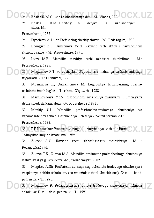 24. Boskis R.M.   Gluxie i slaboslishaщie deti. -M.: Vlados, 2001. 
25. Boskis  R.M.   Uchitelyu  o  detyax  s  narusheniyami  
sluxa.-M.: 
Prosveshenie, 1988.  
26. Dyachkov A.I. i dr. Defektologicheskiy slovar. - M.: Pedagogika, 1990. 
27. Leongard   E.I.,   Samsonova   Ye.G.   Razvitie   rechi   detey   s   narushennom
sluxom v seme. - M.: Prosveshenie, 1991. 
28. Lvov   M.R.   Metodika   razvitiya   rechi   mladshix   shkolnikov.   -   M.:
Prosveshenie, 1985. 
29. Magzumov   P.T.   va   boshqalar.   O'quvchilarni   mehnatga   va   kasb   tanlashga
tayyorlash. - T.: O'qituvchi, 1991.  
30. Mo'minova   L.,   Qahramonova   M.   Logopediya   terminlarining   ruscha-
o'zbekcha izohli lug'ati. - Toshkent: O'qituvchi, 1988.  
31. Marsinovskaya   Ye.N.   Osobennosti   ovladeniya   znaniyami   i   umeniyami
detmi s nedostatkami sluxa. -M. Prosvehenie ,1992 . 
32. Mirskiy   S.L.   Metodika   professionalno-trudovogo   obucheniya   vo
vspomogatelnoy shkole: Posobie dlya  uchitelya - 2-e izd.pererab.-M.: 
Prosveshenie, 1988.  
33. P.P.Kostenkov Prosess trudovogo  vospitaniya  v shkole.Barnaul. 
“Altayskoe knijnoe izdatelsvo”.1996. 
34. Zikeev   A.G.   Razvitie   rechi   slaboslishashix   uchashixsya.-   M.   :
Pedagogika,1996.  
35. Zikova T.S., Zikova M.A.   Metodika predmetno-prakticheskogo obucheniya
v shkolax dlya gluxix detey. -M., “Akademiya”. 2002. 
36. Magdiev  A.Sh. Proforientasionnaya  napravlennots  trudovogo obucheniya  i
vospitaniya selskix shkolnikov (na materialax shkol Uzbekistana): Diss. … kand.
ped. nauk. - T.: 1990.  
37. Magzumov   P.   Pedagogicheskie   osnovi   trudovogo   sanovleniya   lichnotsi
shkolnika: Diss. ...dokt. ped nauk. - T.: 1991.