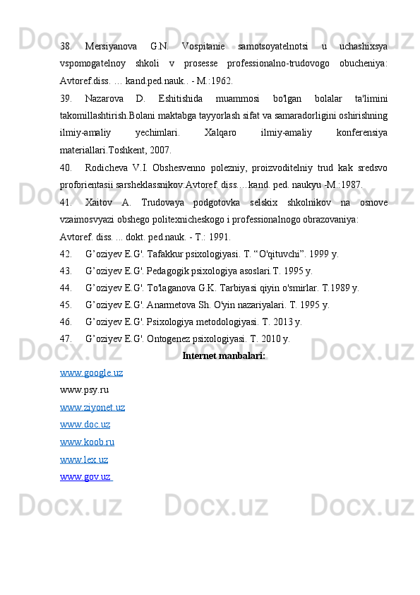 38. Mersiyanova   G.N.   Vospitanie   samotsoyatelnotsi   u   uchashixsya
vspomogatelnoy   shkoli   v   prosesse   professionalno-trudovogo   obucheniya:
Avtoref.diss. … kand.ped.nauk.. - M.:1962. 
39. Nazarova   D.   Eshitishida   muammosi   bo'lgan   bolalar   ta'limini
takomillashtirish.Bolani maktabga tayyorlash sifat va samaradorligini oshirishning
ilmiy-amaliy   yechimlari.   Xalqaro   ilmiy-amaliy   konferensiya
materiallari.Toshkent, 2007.  
40. Rodicheva   V.I.   Obshesvenno   polezniy,   proizvoditelniy   trud   kak   sredsvo
proforientasii sarsheklassnikov:Avtoref. diss.…kand. ped. naukyu -M.:1987. 
41. Xaitov   A.   Trudovaya   podgotovka   selskix   shkolnikov   na   osnove
vzaimosvyazi obshego politexnicheskogo i professionalnogo obrazovaniya: 
Avtoref. diss. ... dokt. ped.nauk. - T.: 1991.  
42. G’oziyev E.G'. Tafakkur psixologiyasi. T. “O'qituvchi”. 1999 y. 
43. G’oziyev E.G'. Pedagogik psixologiya asoslari.T. 1995 y. 
44. G’oziyev E.G'. To'laganova G.K. Tarbiyasi qiyin o'smirlar. T.1989 y. 
45. G’oziyev E.G'. Anarmetova Sh. O'yin nazariyalari. T. 1995 y.  
46. G’oziyev E.G'. Psixologiya metodologiyasi. T. 2013 y. 
47. G’oziyev E.G'. Ontogenez psixologiyasi. T. 2010 y. 
Internet manbalari: 
www.google.uz
www.psy.ru 
www.ziyonet.uz  
www.doc.uz  
www.koob.ru  
www.lex.uz  
www.gov.uz                                           