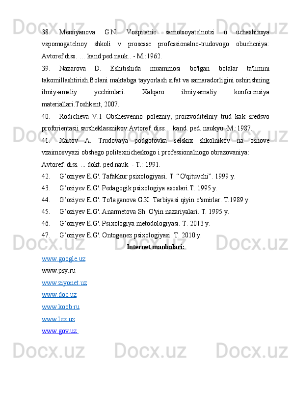 38. Mersiyanova   G.N.   Vospitanie   samotsoyatelnotsi   u   uchashixsya
vspomogatelnoy   shkoli   v   prosesse   professionalno-trudovogo   obucheniya:
Avtoref.diss. … kand.ped.nauk.. - M.:1962. 
39. Nazarova   D.   Eshitishida   muammosi   bo'lgan   bolalar   ta'limini
takomillashtirish.Bolani maktabga tayyorlash sifat va samaradorligini oshirishning
ilmiy-amaliy   yechimlari.   Xalqaro   ilmiy-amaliy   konferensiya
materiallari.Toshkent, 2007.  
40. Rodicheva   V.I.   Obshesvenno   polezniy,   proizvoditelniy   trud   kak   sredsvo
proforientasii sarsheklassnikov:Avtoref. diss.…kand. ped. naukyu -M.:1987. 
41. Xaitov   A.   Trudovaya   podgotovka   selskix   shkolnikov   na   osnove
vzaimosvyazi obshego politexnicheskogo i professionalnogo obrazovaniya: 
Avtoref. diss. ... dokt. ped.nauk. - T.: 1991.  
42. G’oziyev E.G'. Tafakkur psixologiyasi. T. “O'qituvchi”. 1999 y. 
43. G’oziyev E.G'. Pedagogik psixologiya asoslari.T. 1995 y. 
44. G’oziyev E.G'. To'laganova G.K. Tarbiyasi qiyin o'smirlar. T.1989 y. 
45. G’oziyev E.G'. Anarmetova Sh. O'yin nazariyalari. T. 1995 y.  
46. G’oziyev E.G'. Psixologiya metodologiyasi. T. 2013 y. 
47. G’oziyev E.G'. Ontogenez psixologiyasi. T. 2010 y. 
Internet manbalari: 
www.google.uz
www.psy.ru 
www.ziyonet.uz  
www.doc.uz  
www.koob.ru  
www.lex.uz  
www.gov.uz