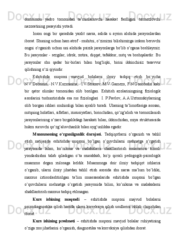 dumsimon   yadro   tomonidan   ta’minlanuvchi   harakat   faolligini   tormozlovchi
nazoratining pasayishi yotadi.   
Inson   ongi   bir   qarashda   yaxlit   narsa,   aslida   u   ayrim   alohida   jarayonlardan
iborat. Shuning uchun ham atrof - muhitni, o‘zimizni bilishimizga imkon beruvchi
ongni o‘rganish uchun uni alohida psixik jarayonlarga bo‘lib o‘rgana boshlaymiz.
Bu  jarayonlar   -  sezgilar,  idrok,  xotira,  diqqat, tafakkur, nutq  va boshqalardir.  Bu
jarayonlar   shu   qadar   bir-birlari   bilan   bog‘liqki,   birini   ikkinchisiz   tasavvur
qilishning o‘zi qiyindir.  
Eshitishda   nuqsoni   mavjud   bolalarni   ilmiy   tadqiq   etish   bo`yicha
N.V.Dobrinin,   N.V.Kuzminina,   I.V.Straxov, M.V.Gamezo,  F.N.Gonobolin kabi
bir   qator   olimlar   tomonidan   olib   borilgan.   Eshitish   azolariningning   fiziologik
asoslarini   tushuntirishda   esa   rus   fiziologlari     I.   P.Pavlov,   A.A.Uxtomskiylarning
olib borgan ishlari   muhimligi   bilan ajralib  turadi.  Ularning  ta’limotlariga asosan,
nutqning holatlari, sifatlari, xususiyatlari, birinchidan, qo‘zg‘alish va tormozlanish
jarayonlarining o‘zaro birgalikdagi harakati bilan, ikkinchidan, miya strukturasida
hukm suruvchi qo‘zg‘aluvchanlik bilan uyg‘unlikka egadir. 
Muammoning   o‘rganilganlik   darajasi.   Tadqiqotlarni   o’rganish   va   tahlil
etish   natijasida   eshitishda   nuqsoni   bo’lgan   o’quvchilarni   mehnatga   o’rgatish
jarayonida   bilim,   ko’nikma   va   malakalarni   shakllantirish   muammosi   tizimli
yondashishni   talab   qiladigan   o’ta   murakkab,   ko’p   qirrali   pedogogik-psixologik
muammo   degan   xulosaga   keldik.   Muammoga   doir   ilmiy   tadqiqot   ishlarini
o’rganib,   ularni   ilmiy   jihatdan   tahlil   etish   asosida   shu   narsa   ma’lum   bo’ldiki,
maxsus   ixtisoslashtirilgan   ta’lim   muassasalarida   eshitishda   nuqsoni   bo’lgan
o’quvchilarni   mehnatga   o’rgatish   jarayonida   bilim,   ko’nikma   va   malakalarni
shakllantirish maxsus tadqiq etilmagan.  
Kurs   ishining   maqsadi   –   eshitishda   nuqsoni   majvud   bolalarni
psixodiagnostika qilish hamda ularni korreksiya qilish usullarini ishlab chiqishdan
iborat. 
Kurs   ishining   predmeti   –   eshitishda   nuqsoni   mavjud   bolalar   ruhiyatining
o’ziga xos jihatlarini o’rganish, diagnostika va korreksiya qilishdan iborat.    