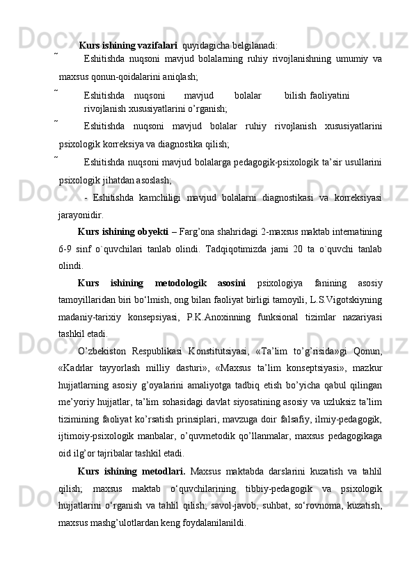 Kurs ishining vazifalari   quyidagicha belgilanadi:  
 Eshitishda   nuqsoni   mavjud   bolalarning   ruhiy   rivojlanishning   umumiy   va
maxsus qonun-qoidalarini aniqlash;  
 Eshitishda  nuqsoni  mavjud  bolalar  bilish  faoliyatini  
rivojlanish xususiyatlarini o’rganish; 
 Eshitishda   nuqsoni   mavjud   bolalar   ruhiy   rivojlanish   xususiyatlarini
psixologik korreksiya va diagnostika qilish;  
 Eshitishda nuqsoni mavjud bolalarga pedagogik-psixologik ta’sir usullarini
psixologik jihatdan asoslash;    
  -   Eshitishda   kamchiligi   mavjud   bolalarni   diagnostikasi   va   korreksiyasi
jarayonidir. 
Kurs ishining obyekti  – Farg’ona shahridagi 2-maxsus maktab internatining
6-9   sinf   o`quvchilari   tanlab   olindi.   Tadqiqotimizda   jami   20   ta   o`quvchi   tanlab
olindi. 
Kurs   ishining   metodologik   asosini   psixologiya   fanining   asosiy
tamoyillaridan biri bo‘lmish, ong bilan faoliyat birligi tamoyili, L.S.Vigotskiyning
madaniy-tarixiy   konsepsiyasi,   P.K.Anoxinning   funksional   tizimlar   nazariyasi
tashkil etadi.  
O’zbekiston   Respublikasi   Konstitutsiyasi,   «Ta’lim   to’g’risida»gi   Qonun,
«Kadrlar   tayyorlash   milliy   dasturi»,   «Maxsus   ta’lim   konseptsiyasi»,   mazkur
hujjatlarning   asosiy   g’oyalarini   amaliyotga   tadbiq   etish   bo’yicha   qabul   qilingan
me’yoriy hujjatlar, ta’lim sohasidagi  davlat siyosatining asosiy va uzluksiz ta’lim
tizimining faoliyat ko’rsatish  prinsiplari, mavzuga doir  falsafiy, ilmiy-pedagogik,
ijtimoiy-psixologik   manbalar,   o’quvmetodik   qo’llanmalar,   maxsus   pedagogikaga
oid ilg’or tajribalar tashkil etadi.  
Kurs   ishining   metodlari.   Maxsus   maktabda   darslarini   kuzatish   va   tahlil
qilish;   maxsus   maktab   o‘quvchilarining   tibbiy-pedagogik   va   psixologik
hujjatlarini   o‘rganish   va   tahlil   qilish;   savol-javob,   suhbat,   so‘rovnoma,   kuzatish,
maxsus mashg’ulotlardan keng foydalanilanildi.