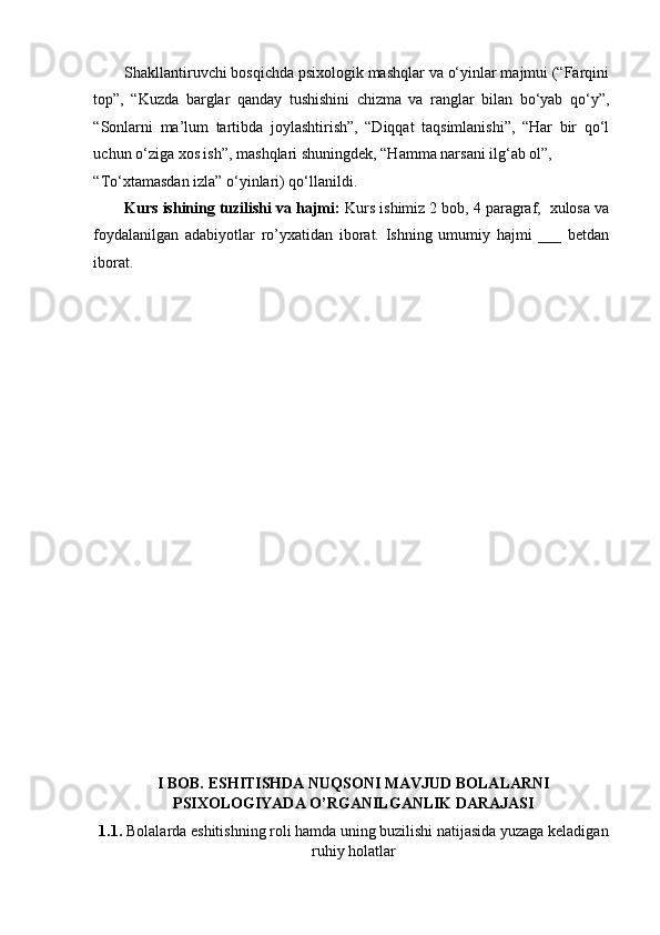 Shakllantiruvchi bosqichda psixologik mashqlar va o‘yinlar majmui (“Farqini
top”,   “Kuzda   barglar   qanday   tushishini   chizma   va   ranglar   bilan   bo‘yab   qo‘y”,
“Sonlarni   ma’lum   tartibda   joylashtirish”,   “Diqqat   taqsimlanishi”,   “Har   bir   qo‘l
uchun o‘ziga xos ish”, mashqlari shuningdek, “Hamma narsani ilg‘ab ol”, 
“To‘xtamasdan izla” o‘yinlari) qo‘llanildi.  
Kurs ishining tuzilishi va hajmi:  Kurs ishimiz 2 bob, 4 paragraf,  xulosa va
foydalanilgan   adabiyotlar   ro’yxatidan   iborat.   Ishning   umumiy   hajmi   ___   betdan
iborat. 
I BOB. ESHITISHDA NUQSONI MAVJUD BOLALARNI
PSIXOLOGIYADA O’RGANILGANLIK DARAJASI  
1.1.   Bolalarda eshitishning roli hamda uning buzilishi natijasida yuzaga keladigan
ruhiy  holatlar   