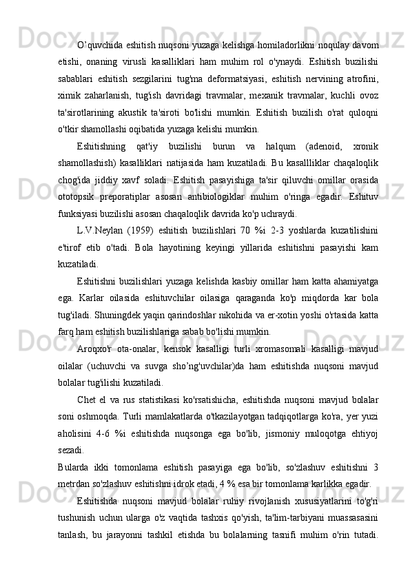 O’quvchida eshitish nuqsoni yuzaga kelishga homiladorlikni noqulay davom
etishi,   onaning   virusli   kasalliklari   ham   muhim   rol   o'ynaydi.   Eshitish   buzilishi
sabablari   eshitish   sezgilarini   tug'ma   deformatsiyasi,   eshitish   nervining   atrofini,
ximik   zaharlanish,   tug'ish   davridagi   travmalar,   mexanik   travmalar,   kuchli   ovoz
ta'sirotlarining   akustik   ta'siroti   bo'lishi   mumkin.   Eshitish   buzilish   o'rat   quloqni
o'tkir shamollashi oqibatida yuzaga kelishi mumkin.  
Eshitishning   qat'iy   buzilishi   burun   va   halqum   (adenoid,   xronik
shamollashish)   kasalliklari   natijasida   ham   kuzatiladi.   Bu   kasallliklar   chaqaloqlik
chog'ida   jiddiy   xavf   soladi.   Eshitish   pasayishiga   ta'sir   qiluvchi   omillar   orasida
ototopsik   preporatiplar   asosan   antibiologiklar   muhim   o'ringa   egadir.   Eshituv
funksiyasi buzilishi asosan chaqaloqlik davrida ko'p uchraydi.  
L.V.Neylan   (1959)   eshitish   buzilishlari   70   %i   2-3   yoshlarda   kuzatilishini
e'tirof   etib   o'tadi.   Bola   hayotining   keyingi   yillarida   eshitishni   pasayishi   kam
kuzatiladi. 
Eshitishni  buzilishlari  yuzaga kelishda  kasbiy  omillar  ham  katta ahamiyatga
ega.   Karlar   oilasida   eshituvchilar   oilasiga   qaraganda   ko'p   miqdorda   kar   bola
tug'iladi. Shuningdek yaqin qarindoshlar nikohida va er-xotin yoshi o'rtasida katta
farq ham eshitish buzilishlariga sabab bo'lishi mumkin.  
Aroqxo'r   ota-onalar,   kensok   kasalligi   turli   xromasomali   kasalligi   mavjud
oilalar   (uchuvchi   va   suvga   sho’ng'uvchilar)da   ham   eshitishda   nuqsoni   mavjud
bolalar tug'ilishi kuzatiladi. 
Chet   el   va   rus   statistikasi   ko'rsatishicha,   eshitishda   nuqsoni   mavjud   bolalar
soni oshmoqda. Turli mamlakatlarda o'tkazilayotgan tadqiqotlarga ko'ra, yer yuzi
aholisini   4-6   %i   eshitishda   nuqsonga   ega   bo'lib,   jismoniy   muloqotga   ehtiyoj
sezadi. 
Bularda   ikki   tomonlama   eshitish   pasayiga   ega   bo'lib,   so'zlashuv   eshitishni   3
metrdan so'zlashuv eshitishni idrok etadi, 4 % esa bir tomonlama karlikka egadir. 
Eshitishda   nuqsoni   mavjud   bolalar   ruhiy   rivojlanish   xususiyatlarini   to'g'ri
tushunish   uchun   ularga   o'z   vaqtida   tashxis   qo'yish,   ta'lim-tarbiyani   muassasasini
tanlash,   bu   jarayonni   tashkil   etishda   bu   bolalarning   tasnifi   muhim   o'rin   tutadi. 