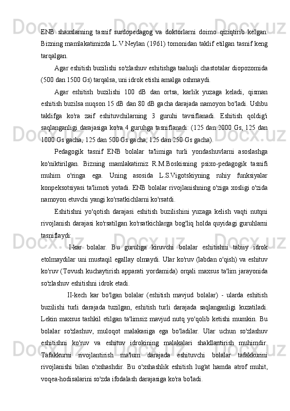 ENB   shaxslarning   tasnif   surdopedagog   va   doktorlarni   doimo   qiziqtirib   kelgan.
Bizning mamlakatimizda L.V.Neylan (1961) tomonidan taklif etilgan tasnif  keng
tarqalgan. 
Agar eshitish buzilishi so'zlashuv eshitishga taaluqli chastotalar diopozomida
(500 dan 1500 Gs) tarqalsa, uni idrok etishi amalga oshmaydi.  
Agar   eshitish   buzilishi   100   dB   dan   ortsa,   karlik   yuzaga   keladi,   qisman
eshitish buzilsa nuqson 15 dB dan 80 dB gacha darajada namoyon bo'ladi. Ushbu
taklifga   ko'ra   zaif   eshituvchilarning   3   guruhi   tavsiflanadi.   Eshitish   qoldig'i
saqlanganligi darajasiga ko'ra 4 guruhga tasniflanadi: (125 dan 2000 Gs, 125 dan
1000 Gs gacha, 125 dan 500 Gs gacha, 125 dan 250 Gs gacha). 
Pedagogik   tasnif   ENB   bolalar   ta'limiga   turli   yondashuvlarni   asoslashga
ko'niktirilgan.   Bizning   mamlakatimiz   R.M.Boskisning   psixo-pedagogik   tasnifi
muhim   o'ringa   ega.   Uning   asosida   L.S.Vigotskiyning   ruhiy   funksiyalar
konpeksotsiyasi ta'limoti yotadi. ENB bolalar rivojlanishning o'ziga xosligi o'zida
namoyon etuvchi yangi ko'rsatkichlarni ko'rsatdi.  
Eshitishni   yo'qotish   darajasi   eshitish   buzilishini   yuzaga   kelish   vaqti   nutqni
rivojlanish darajasi ko'rsatilgan ko'rsatkichlarga bog'liq holda quyidagi guruhlarni
tasniflaydi: 
      I-kar   bolalar.   Bu   guruhga   kiruvchi   bolalar   eshitishni   tabiiy   idrok
etolmaydilar uni mustaqil egallay olmaydi. Ular ko'ruv (labdan o'qish) va eshituv
ko'ruv (Tovush  kuchaytirish  apparati  yordamida)  orqali  maxsus   ta'lim  jarayonida
so'zlashuv eshitishni idrok etadi. 
        II-kech   kar   bo'lgan   bolalar   (eshitish   mavjud   bolalar)   -   ularda   eshitish
buzilishi   turli   darajada   tuzilgan,   eshitish   turli   darajada   saqlanganligi   kuzatiladi.
Lekin   maxsus   tashkil   etilgan   ta'limsiz   mavjud   nutq   yo'qolib   ketishi   mumkin.   Bu
bolalar   so'zlashuv,   muloqot   malakasiga   ega   bo'ladilar.   Ular   uchun   so'zlashuv
eshitishni   ko'ruv   va   eshituv   idrokining   malakalari   shakllantirish   muhimdir.
Tafakkurni   rivojlantirish   ma'lum   darajada   eshituvchi   bolalar   tafakkurini
rivojlanishi   bilan   o'xshashdir.   Bu   o'xshashlik   eshitish   lug'at   hamda   atrof   muhit,
voqea-hodisalarini so'zda ifodalash darajasiga ko'ra bo'ladi.