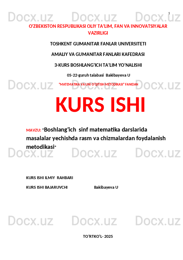 1
O’ZBEKISTON RESPUBLIKASI OLIY TA’LIM, FAN VA INNOVATSIYALAR
VAZIRLIGI
TOSHKENT GUMANITAR FANLAR UNIVERSITETI 
AMALIY VA GUMANITAR FANLARI KAFEDRASI 
3-KURS BOSHLANG’ICH TA’LIM YO’NALISHI
 05-22-guruh talabasi  Bakibayeva U
  “MATEMATIKA VA UNI O’QITISH METODIKASI” FANIDAN
  KURS ISHI 
MAVZU:  “ Boshlang'ich  sinf matematika darslarida 
masalalar yechishda rasm va chizmalardan foydalanish 
metodikasi ”
 
KURS ISHI ILMIY    RAHBARI                   
KURS ISHI BAJARUVCHI                           Bakibayeva U
TO‘RTKO‘L- 2025 