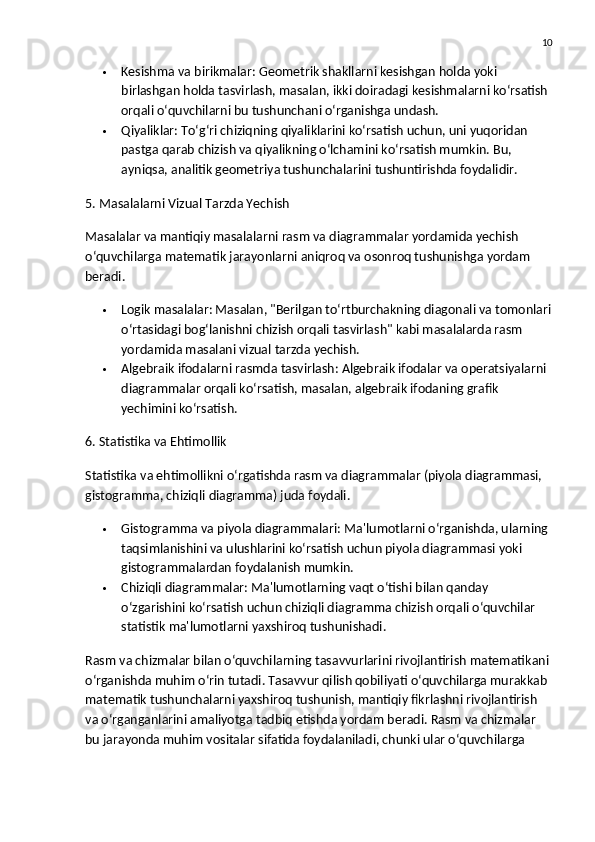 10
 Kesishma va birikmalar:  Geometrik shakllarni kesishgan holda yoki 
birlashgan holda tasvirlash, masalan, ikki doiradagi kesishmalarni ko‘rsatish 
orqali o‘quvchilarni bu tushunchani o‘rganishga undash.
 Qiyaliklar:  To‘g‘ri chiziqning qiyaliklarini ko‘rsatish uchun, uni yuqoridan 
pastga qarab chizish va qiyalikning o‘lchamini ko‘rsatish mumkin.  Bu, 
ayniqsa, analitik geometriya tushunchalarini tushuntirishda foydalidir.
5. Masalalarni Vizual Tarzda Yechish
Masalalar va mantiqiy masalalarni rasm va diagrammalar yordamida yechish 
o‘quvchilarga matematik jarayonlarni aniqroq va osonroq tushunishga yordam 
beradi.
 Logik masalalar:  Masalan, "Berilgan to‘rtburchakning diagonali va tomonlari
o‘rtasidagi bog‘lanishni chizish orqali tasvirlash" kabi masalalarda rasm 
yordamida masalani vizual tarzda yechish.
 Algebraik ifodalarni rasmda tasvirlash:  Algebraik ifodalar va operatsiyalarni 
diagrammalar orqali ko‘rsatish, masalan, algebraik ifodaning grafik 
yechimini ko‘rsatish.
6. Statistika va Ehtimollik
Statistika va ehtimollikni o‘rgatishda rasm va diagrammalar (piyola diagrammasi, 
gistogramma, chiziqli diagramma) juda foydali.
 Gistogramma va piyola diagrammalari:  Ma'lumotlarni o‘rganishda, ularning 
taqsimlanishini va ulushlarini ko‘rsatish uchun piyola diagrammasi yoki 
gistogrammalardan foydalanish mumkin.
 Chiziqli diagrammalar:  Ma'lumotlarning vaqt o‘tishi bilan qanday 
o‘zgarishini ko‘rsatish uchun chiziqli diagramma chizish orqali o‘quvchilar 
statistik ma'lumotlarni yaxshiroq tushunishadi.
Rasm va chizmalar bilan o‘quvchilarning tasavvurlarini rivojlantirish  matematikani 
o‘rganishda muhim o‘rin tutadi. Tasavvur qilish qobiliyati o‘quvchilarga murakkab 
matematik tushunchalarni yaxshiroq tushunish, mantiqiy fikrlashni rivojlantirish 
va o‘rganganlarini amaliyotga tadbiq etishda yordam beradi. Rasm va chizmalar 
bu jarayonda muhim vositalar sifatida foydalaniladi, chunki ular o‘quvchilarga  