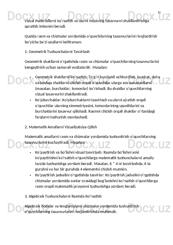 11
vizual materiallarni ko‘rsatish va ularni miyaning tasavvurni shakllantirishga 
qaratish imkonini beradi.
Quyida  rasm va chizmalar yordamida o‘quvchilarning tasavvurlarini rivojlantirish  
bo‘yicha ba'zi usullarni keltiraman:
1. Geometrik Tushunchalarni Tasvirlash
Geometrik shakllarni o‘rgatishda rasm va chizmalar o‘quvchilarning tasavvurlarini 
kengaytirish uchun samarali vositalardir.  Masalan:
 Geometrik shakllarni ko‘rsatish : To‘g‘ri burchakli uchburchak, kvadrat, doira
va boshqa shakllarni chizish orqali o‘quvchilar ularga xos xususiyatlarni 
(masalan, burchaklar, tomonlar) ko‘rishadi. Bu shakllar o‘quvchilarning 
vizual tasavvurini shakllantiradi.
 Ko‘pburchaklar : Ko‘pburchaklarni tasvirlash va ularni ajratish orqali 
o‘quvchilar ularning simmetriyasini, tomonlarining uzunliklarini va 
burchaklarini tasavvur qilishadi. Rasmni chizish orqali shakllar o‘rtasidagi 
farqlarni tushunish osonlashadi.
2. Matematik Amallarni Vizualizatsiya Qilish
Matematik amallarni rasm va chizmalar yordamida tushuntirish o‘quvchilarning 
tasavvurlarini kuchaytiradi.  Masalan:
 Ko‘paytirish va bo‘lishni vizual tasvirlash : Rasmda bo‘lishni yoki 
ko‘paytirishni ko‘rsatish o‘quvchilarga matematik tushunchalarni amaliy 
tarzda tushunishga yordam beradi.  Masalan, 6 * 4 ni tasvirlashda, 6 ta 
guruhni va har bir guruhda 4 elementni chizish mumkin.
 Ko‘paytirish jadvalini o‘rgatishda tasvirlar : Ko‘paytirish jadvalini o‘rgatishda 
chizmalar yordamida sonlar orasidagi bog‘lanishni ko‘rsatish o‘quvchilarga 
rasm orqali matematik jarayonni tushunishga yordam beradi.
3. Algebraik Tushunchalarni Rasmda Ko‘rsatish
Algebraik ifodalar va tenglamalarni chizmalar yordamida tushuntirish 
o‘quvchilarning tasavvurlarini rivojlantirishda muhimdir. 