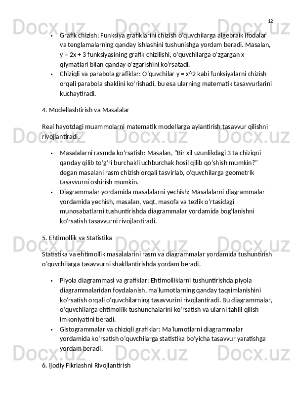 12
 Grafik chizish : Funksiya grafiklarini chizish o‘quvchilarga algebraik ifodalar 
va tenglamalarning qanday ishlashini tushunishga yordam beradi. Masalan, 
y = 2x + 3 funksiyasining grafik chizilishi, o‘quvchilarga o‘zgargan x 
qiymatlari bilan qanday o‘zgarishini ko‘rsatadi.
 Chiziqli va parabola grafiklar : O‘quvchilar y = x^2 kabi funksiyalarni chizish 
orqali parabola shaklini ko‘rishadi, bu esa ularning matematik tasavvurlarini
kuchaytiradi.
4. Modellashtirish va Masalalar
Real hayotdagi muammolarni matematik modellarga aylantirish tasavvur qilishni 
rivojlantiradi.
 Masalalarni rasmda ko‘rsatish : Masalan, "Bir xil uzunlikdagi 3 ta chiziqni 
qanday qilib to‘g‘ri burchakli uchburchak hosil qilib qo‘shish mumkin?" 
degan masalani rasm chizish orqali tasvirlab, o‘quvchilarga geometrik 
tasavvurni oshirish mumkin.
 Diagrammalar yordamida masalalarni yechish : Masalalarni diagrammalar 
yordamida yechish, masalan, vaqt, masofa va tezlik o‘rtasidagi 
munosabatlarni tushuntirishda diagrammalar yordamida bog‘lanishni 
ko‘rsatish tasavvurni rivojlantiradi.
5. Ehtimollik va Statistika
Statistika va ehtimollik masalalarini rasm va diagrammalar yordamida tushuntirish
o‘quvchilarga tasavvurni shakllantirishda yordam beradi.
 Piyola diagrammasi va grafiklar : Ehtimolliklarni tushuntirishda piyola 
diagrammalaridan foydalanish, ma'lumotlarning qanday taqsimlanishini 
ko‘rsatish orqali o‘quvchilarning tasavvurini rivojlantiradi. Bu diagrammalar,
o‘quvchilarga ehtimollik tushunchalarini ko‘rsatish va ularni tahlil qilish 
imkoniyatini beradi.
 Gistogrammalar va chiziqli grafiklar : Ma'lumotlarni diagrammalar 
yordamida ko‘rsatish o‘quvchilarga statistika bo‘yicha tasavvur yaratishga 
yordam beradi.
6. Ijodiy Fikrlashni Rivojlantirish 