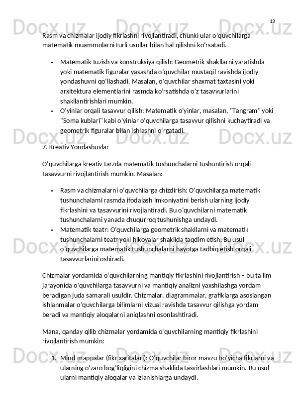 13
Rasm va chizmalar ijodiy fikrlashni rivojlantiradi, chunki ular o‘quvchilarga 
matematik muammolarni turli usullar bilan hal qilishni ko‘rsatadi.
 Matematik tuzish va konstruksiya qilish : Geometrik shakllarni yaratishda 
yoki matematik figuralar yasashda o‘quvchilar mustaqil ravishda ijodiy 
yondashuvni qo‘llashadi. Masalan, o‘quvchilar shaxmat taxtasini yoki 
arxitektura elementlarini rasmda ko‘rsatishda o‘z tasavvurlarini 
shakllantirishlari mumkin.
 O‘yinlar orqali tasavvur qilish : Matematik o‘yinlar, masalan, "Tangram" yoki
"Soma kublari" kabi o‘yinlar o‘quvchilarga tasavvur qilishni kuchaytiradi va 
geometrik figuralar bilan ishlashni o‘rgatadi.
7. Kreativ Yondashuvlar
O‘quvchilarga kreativ tarzda matematik tushunchalarni tushuntirish orqali 
tasavvurni rivojlantirish mumkin.  Masalan:
 Rasm va chizmalarni o‘quvchilarga chizdirish : O‘quvchilarga matematik 
tushunchalarni rasmda ifodalash imkoniyatini berish ularning ijodiy 
fikrlashini va tasavvurini rivojlantiradi. Bu o‘quvchilarni matematik 
tushunchalarni yanada chuqurroq tushunishga undaydi.
 Matematik teatr : O‘quvchilarga geometrik shakllarni va matematik 
tushunchalarni teatr yoki hikoyalar shaklida taqdim etish. Bu usul 
o‘quvchilarga matematik tushunchalarni hayotga tadbiq etish orqali 
tasavvurlarini oshiradi.
Chizmalar yordamida o‘quvchilarning mantiqiy fikrlashini rivojlantirish – bu ta'lim 
jarayonida o‘quvchilarga tasavvurni va mantiqiy analizni yaxshilashga yordam 
beradigan juda samarali usuldir. Chizmalar, diagrammalar, grafiklarga asoslangan 
ishlanmalar o‘quvchilarga bilimlarni vizual ravishda tasavvur qilishga yordam 
beradi va mantiqiy aloqalarni aniqlashni osonlashtiradi.
Mana, qanday qilib chizmalar yordamida o‘quvchilarning mantiqiy fikrlashini 
rivojlantirish mumkin:
1. Mind-mappalar (fikr xaritalari) : O‘quvchilar biror mavzu bo‘yicha fikrlarni va
ularning o‘zaro bog‘liqligini chizma shaklida tasvirlashlari mumkin.  Bu usul 
ularni mantiqiy aloqalar va izlanishlarga undaydi. 