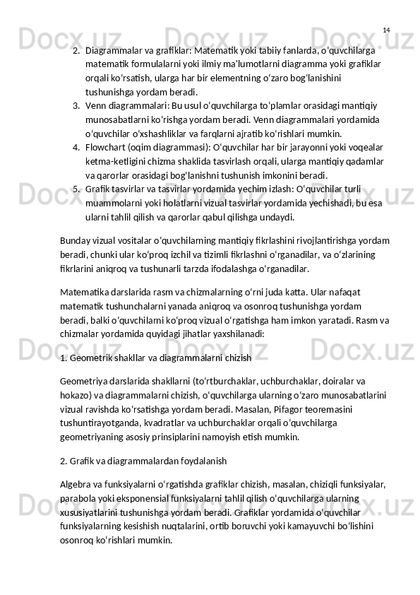 14
2. Diagrammalar va grafiklar : Matematik yoki tabiiy fanlarda, o‘quvchilarga 
matematik formulalarni yoki ilmiy ma'lumotlarni diagramma yoki grafiklar 
orqali ko‘rsatish, ularga har bir elementning o‘zaro bog‘lanishini 
tushunishga yordam beradi.
3. Venn diagrammalari : Bu usul o‘quvchilarga to‘plamlar orasidagi mantiqiy 
munosabatlarni ko‘rishga yordam beradi. Venn diagrammalari yordamida 
o‘quvchilar o‘xshashliklar va farqlarni ajratib ko‘rishlari mumkin.
4. Flowchart (oqim diagrammasi) : O‘quvchilar har bir jarayonni yoki voqealar 
ketma-ketligini chizma shaklida tasvirlash orqali, ularga mantiqiy qadamlar 
va qarorlar orasidagi bog‘lanishni tushunish imkonini beradi.
5. Grafik tasvirlar va tasvirlar yordamida yechim izlash : O‘quvchilar turli 
muammolarni yoki holatlarni vizual tasvirlar yordamida yechishadi, bu esa 
ularni tahlil qilish va qarorlar qabul qilishga undaydi.
Bunday vizual vositalar o‘quvchilarning mantiqiy fikrlashini rivojlantirishga yordam
beradi, chunki ular ko‘proq izchil va tizimli fikrlashni o‘rganadilar, va o‘zlarining 
fikrlarini aniqroq va tushunarli tarzda ifodalashga o‘rganadilar.
Matematika darslarida rasm va chizmalarning o‘rni juda katta. Ular nafaqat 
matematik tushunchalarni yanada aniqroq va osonroq tushunishga yordam 
beradi, balki o‘quvchilarni ko‘proq vizual o‘rgatishga ham imkon yaratadi. Rasm va
chizmalar yordamida quyidagi jihatlar yaxshilanadi:
1. Geometrik shakllar va diagrammalarni chizish
Geometriya darslarida shakllarni (to‘rtburchaklar, uchburchaklar, doiralar va 
hokazo) va diagrammalarni chizish, o‘quvchilarga ularning o‘zaro munosabatlarini 
vizual ravishda ko‘rsatishga yordam beradi. Masalan,  Pifagor teoremasini  
tushuntirayotganda, kvadratlar va uchburchaklar orqali o‘quvchilarga 
geometriyaning asosiy prinsiplarini namoyish etish mumkin.
2. Grafik va diagrammalardan foydalanish
Algebra va funksiyalarni o‘rgatishda  grafiklar  chizish, masalan, chiziqli funksiyalar, 
parabola yoki eksponensial funksiyalarni tahlil qilish o‘quvchilarga ularning 
xususiyatlarini tushunishga yordam beradi. Grafiklar yordamida o‘quvchilar 
funksiyalarning kesishish nuqtalarini, ortib boruvchi yoki kamayuvchi bo‘lishini 
osonroq ko‘rishlari mumkin. 