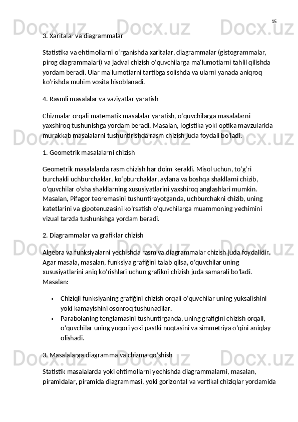 15
3. Xaritalar va diagrammalar
Statistika va ehtimollarni o‘rganishda  xaritalar ,  diagrammalar  (gistogrammalar, 
pirog diagrammalari) va  jadval  chizish o‘quvchilarga ma'lumotlarni tahlil qilishda 
yordam beradi. Ular ma'lumotlarni tartibga solishda va ularni yanada aniqroq 
ko‘rishda muhim vosita hisoblanadi.
4. Rasmli masalalar va vaziyatlar yaratish
Chizmalar orqali matematik masalalar yaratish, o‘quvchilarga masalalarni 
yaxshiroq tushunishga yordam beradi. Masalan,  logistika  yoki  optika  mavzularida 
murakkab masalalarni tushuntirishda rasm chizish juda foydali bo‘ladi.
1. Geometrik masalalarni chizish
Geometrik masalalarda rasm chizish har doim kerakli. Misol uchun, to‘g‘ri 
burchakli uchburchaklar, ko‘pburchaklar, aylana va boshqa shakllarni chizib, 
o‘quvchilar o‘sha shakllarning xususiyatlarini yaxshiroq anglashlari mumkin. 
Masalan,  Pifagor teoremasini  tushuntirayotganda, uchburchakni chizib, uning 
katetlarini va gipotenuzasini ko‘rsatish o‘quvchilarga muammoning yechimini 
vizual tarzda tushunishga yordam beradi.
2. Diagrammalar va grafiklar chizish
Algebra va funksiyalarni yechishda rasm va diagrammalar chizish juda foydalidir. 
Agar masala, masalan,  funksiya grafiğini  talab qilsa, o‘quvchilar uning 
xususiyatlarini aniq ko‘rishlari uchun grafikni chizish juda samarali bo‘ladi. 
Masalan:
 Chiziqli funksiyaning  grafiğini chizish orqali o‘quvchilar uning yuksalishini 
yoki kamayishini osonroq tushunadilar.
 Parabolaning  tenglamasini tushuntirganda, uning grafigini chizish orqali, 
o‘quvchilar uning yuqori yoki pastki nuqtasini va simmetriya o‘qini aniqlay 
olishadi.
3. Masalalarga diagramma va chizma qo‘shish
Statistik masalalarda yoki ehtimollarni yechishda diagrammalarni, masalan, 
piramidalar ,  piramida diagrammasi , yoki  gorizontal va vertikal chiziqlar  yordamida 