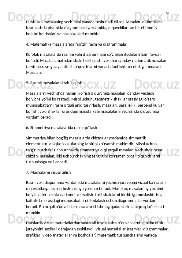 16
tasvirlash masalaning yechimini yanada tushunarli qiladi. Masalan, ehtimollarni 
hisoblashda  piramida diagrammasi  yordamida, o‘quvchilar har bir ehtimoliy 
holatni ko‘rishlari va hisoblashlari mumkin.
4. Matematika masalalarida “so‘zli” rasm va diagrammalar
Ko‘plab masalalarda rasmni yoki diagrammani so‘z bilan ifodalash ham foydali 
bo‘ladi. Masalan, matndan shakl hosil qilish, yoki har qanday matematik masalani 
tasvirlab rasmga aylantirish o‘quvchilarni yanada faol ishtirok etishga undaydi. 
Masalan:
5. Rasmli masalalarni tahlil qilish
Masalalarni yechishda rasmni ko‘rish o‘quvchiga masalani qanday yechish 
bo‘yicha yo‘lni ko‘rsatadi. Misol uchun, geometrik shakllar orasidagi o‘zaro 
munosabatlarni rasm orqali aniq tasvirlash, masalan,  parallellik ,  perpendikulyar  
bo‘lish, yoki  shakllar orasidagi masofa  kabi masalalarni yechishda o‘quvchiga 
yordam beradi.
6. Simmetriya masalalarida rasm qo‘llash
Simmetriya bilan bog‘liq masalalarda chizmalar yordamida simmetrik 
elementlarni aniqlash va ularning ta'sirini ko‘rsatish muhimdir. Misol uchun, 
to‘g‘ri burchakli uchburchakda simmetriya o‘qi orqali masalani yechishda rasm 
chizish, masalan, ikki uchburchakning tengligini ko‘rsatish orqali o‘quvchilarni 
tushunishga yo‘l ochadi.
7. Mashqlarni vizual qilish
Rasm yoki diagramma yordamida masalalarni yechish jarayonini vizual ko‘rsatish 
o‘quvchilarga tezroq tushunishga yordam beradi. Masalan, masalaning yechimi 
bo‘yicha bir nechta qadamni ko‘rsatish, turli shakllarni bir-biriga moslashtirish, 
kattaliklar orasidagi munosabatlarni ifodalash uchun diagrammalar yordam 
beradi. Bu orqali o‘quvchilar masala yechishning qadamlarini aniqroq ko‘rishlari 
mumkin.
Darslarda vizual materiallardan samarali foydalanish o‘quvchilarning bilim olish 
jarayonini sezilarli darajada yaxshilaydi. Vizual materiallar (rasmlar, diagrammalar,
grafiklar, video materiallar va boshqalar) matematik tushunchalarni yanada  