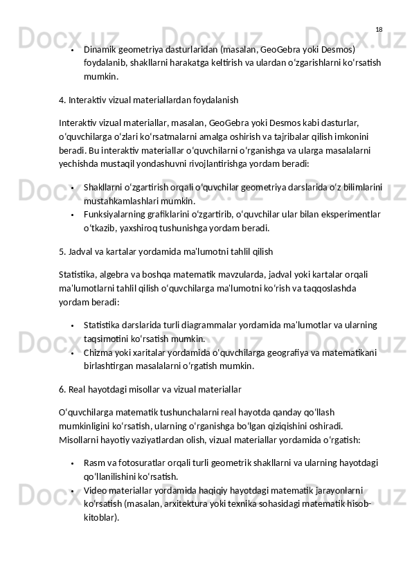 18
 Dinamik geometriya dasturlaridan  (masalan, GeoGebra yoki Desmos) 
foydalanib, shakllarni harakatga keltirish va ulardan o‘zgarishlarni ko‘rsatish
mumkin.
4. Interaktiv vizual materiallardan foydalanish
Interaktiv vizual materiallar, masalan,  GeoGebra  yoki  Desmos  kabi dasturlar, 
o‘quvchilarga o‘zlari ko‘rsatmalarni amalga oshirish va tajribalar qilish imkonini 
beradi.  Bu interaktiv materiallar o‘quvchilarni o‘rganishga va ularga masalalarni 
yechishda mustaqil yondashuvni rivojlantirishga yordam beradi:
 Shakllarni o‘zgartirish  orqali o‘quvchilar geometriya darslarida o‘z bilimlarini
mustahkamlashlari mumkin.
 Funksiyalarning grafiklarini  o‘zgartirib, o‘quvchilar ular bilan eksperimentlar
o‘tkazib, yaxshiroq tushunishga yordam beradi.
5. Jadval va kartalar yordamida ma'lumotni tahlil qilish
Statistika, algebra va boshqa matematik mavzularda,  jadval  yoki  kartalar  orqali 
ma'lumotlarni tahlil qilish o‘quvchilarga ma'lumotni ko‘rish va taqqoslashda 
yordam beradi:
 Statistika darslarida  turli diagrammalar yordamida ma'lumotlar va ularning 
taqsimotini ko‘rsatish mumkin.
 Chizma yoki xaritalar  yordamida o‘quvchilarga geografiya va matematikani 
birlashtirgan masalalarni o‘rgatish mumkin.
6. Real hayotdagi misollar va vizual materiallar
O‘quvchilarga matematik tushunchalarni real hayotda qanday qo‘llash 
mumkinligini ko‘rsatish, ularning o‘rganishga bo‘lgan qiziqishini oshiradi. 
Misollarni hayotiy vaziyatlardan olish, vizual materiallar yordamida o‘rgatish:
 Rasm va fotosuratlar  orqali turli geometrik shakllarni va ularning hayotdagi 
qo‘llanilishini ko‘rsatish.
 Video materiallar  yordamida haqiqiy hayotdagi matematik jarayonlarni 
ko‘rsatish (masalan, arxitektura yoki texnika sohasidagi matematik hisob-
kitoblar). 