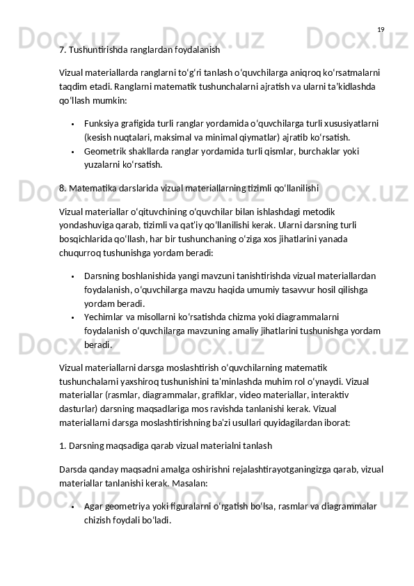 19
7. Tushuntirishda ranglardan foydalanish
Vizual materiallarda  ranglar ni to‘g‘ri tanlash o‘quvchilarga aniqroq ko‘rsatmalarni 
taqdim etadi. Ranglarni matematik tushunchalarni ajratish va ularni ta’kidlashda 
qo‘llash mumkin:
 Funksiya grafigida  turli ranglar yordamida o‘quvchilarga turli xususiyatlarni 
(kesish nuqtalari, maksimal va minimal qiymatlar) ajratib ko‘rsatish.
 Geometrik shakllarda  ranglar yordamida turli qismlar, burchaklar yoki 
yuzalarni ko‘rsatish.
8. Matematika darslarida vizual materiallarning tizimli qo‘llanilishi
Vizual materiallar o‘qituvchining o‘quvchilar bilan ishlashdagi metodik 
yondashuviga qarab, tizimli va qat'iy qo‘llanilishi kerak. Ularni darsning turli 
bosqichlarida qo‘llash, har bir tushunchaning o‘ziga xos jihatlarini yanada 
chuqurroq tushunishga yordam beradi:
 Darsning  boshlanishida  yangi mavzuni tanishtirishda vizual materiallardan 
foydalanish, o‘quvchilarga mavzu haqida umumiy tasavvur hosil qilishga 
yordam beradi.
 Yechimlar va misollarni  ko‘rsatishda chizma yoki diagrammalarni 
foydalanish o‘quvchilarga mavzuning amaliy jihatlarini tushunishga yordam 
beradi.
Vizual materiallarni darsga moslashtirish o‘quvchilarning matematik 
tushunchalarni yaxshiroq tushunishini ta'minlashda muhim rol o‘ynaydi. Vizual 
materiallar (rasmlar, diagrammalar, grafiklar, video materiallar, interaktiv 
dasturlar) darsning maqsadlariga mos ravishda tanlanishi kerak. Vizual 
materiallarni darsga moslashtirishning ba'zi usullari quyidagilardan iborat:
1. Darsning maqsadiga qarab vizual materialni tanlash
Darsda qanday maqsadni amalga oshirishni rejalashtirayotganingizga qarab, vizual
materiallar tanlanishi kerak.  Masalan:
 Agar  geometriya  yoki  figuralar ni o‘rgatish bo‘lsa,  rasmlar  va  diagrammalar  
chizish foydali bo‘ladi. 