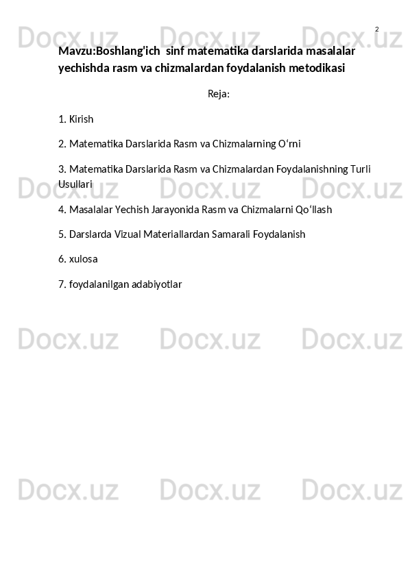 2
Mavzu: Boshlang'ich  sinf matematika darslarida masalalar 
yechishda rasm va chizmalardan foydalanish metodikasi
Reja:
1. Kirish
2. Matematika Darslarida Rasm va Chizmalarning O‘rni
3. Matematika Darslarida Rasm va Chizmalardan Foydalanishning Turli 
Usullari
4. Masalalar Yechish Jarayonida Rasm va Chizmalarni Qo‘llash
5. Darslarda Vizual Materiallardan Samarali Foydalanish
6. xulosa
7. foydalanilgan adabiyotlar 