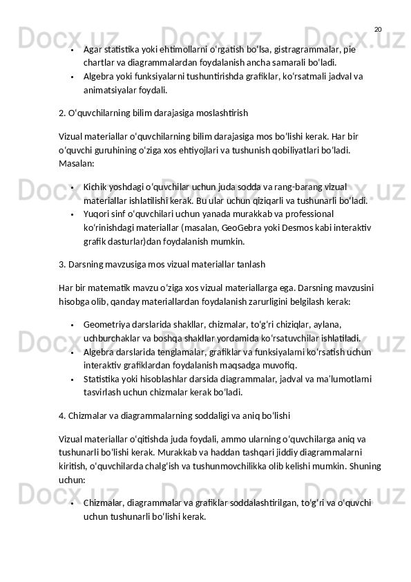 20
 Agar  statistika  yoki  ehtimollar ni o‘rgatish bo‘lsa,  gistragrammalar ,  pie 
chart lar va  diagrammalar dan foydalanish ancha samarali bo‘ladi.
 Algebra yoki funksiyalar ni tushuntirishda  grafiklar ,  ko‘rsatmali jadval  va 
animatsiyalar  foydali.
2. O‘quvchilarning bilim darajasiga moslashtirish
Vizual materiallar o‘quvchilarning bilim darajasiga mos bo‘lishi kerak. Har bir 
o‘quvchi guruhining o‘ziga xos ehtiyojlari va tushunish qobiliyatlari bo‘ladi. 
Masalan:
 Kichik yoshdagi o‘quvchilar uchun juda sodda va rang-barang vizual 
materiallar ishlatilishi kerak.  Bu ular uchun qiziqarli va tushunarli bo‘ladi.
 Yuqori sinf o‘quvchilari uchun yanada murakkab va professional 
ko‘rinishdagi materiallar (masalan, GeoGebra yoki Desmos kabi interaktiv 
grafik dasturlar)dan foydalanish mumkin.
3. Darsning mavzusiga mos vizual materiallar tanlash
Har bir matematik mavzu o‘ziga xos vizual materiallarga ega. Darsning mavzusini 
hisobga olib, qanday materiallardan foydalanish zarurligini belgilash kerak:
 Geometriya  darslarida shakllar, chizmalar, to‘g‘ri chiziqlar, aylana, 
uchburchaklar va boshqa shakllar yordamida ko‘rsatuvchilar ishlatiladi.
 Algebra  darslarida tenglamalar, grafiklar va funksiyalarni ko‘rsatish uchun 
interaktiv grafiklardan foydalanish maqsadga muvofiq.
 Statistika  yoki  hisoblashlar  darsida diagrammalar, jadval va ma'lumotlarni 
tasvirlash uchun chizmalar kerak bo‘ladi.
4. Chizmalar va diagrammalarning soddaligi va aniq bo‘lishi
Vizual materiallar o‘qitishda juda foydali, ammo ularning o‘quvchilarga aniq va 
tushunarli bo‘lishi kerak. Murakkab va haddan tashqari jiddiy diagrammalarni 
kiritish, o‘quvchilarda chalg‘ish va tushunmovchilikka olib kelishi mumkin.  Shuning
uchun:
 Chizmalar, diagrammalar va grafiklar soddalashtirilgan, to‘g‘ri va o‘quvchi 
uchun tushunarli bo‘lishi kerak. 