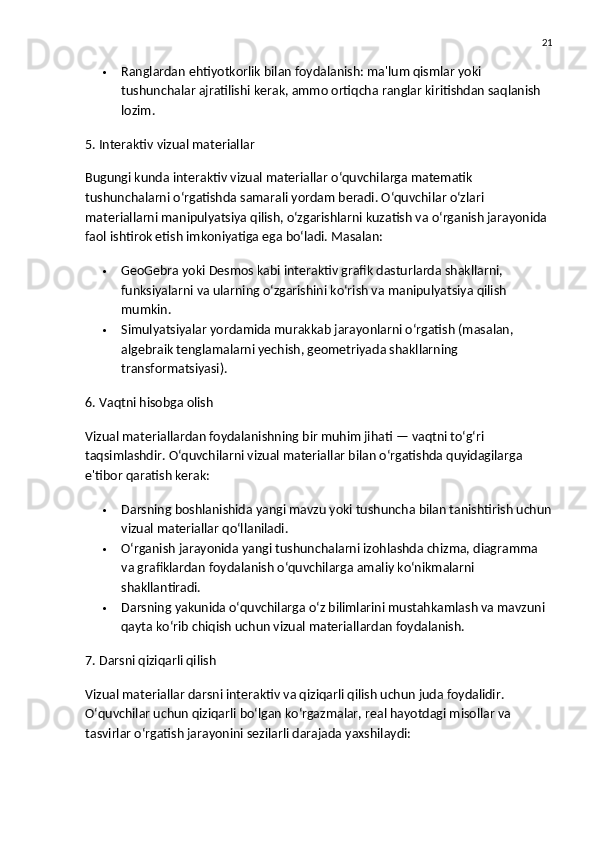 21
 Ranglar dan ehtiyotkorlik bilan foydalanish: ma'lum qismlar yoki 
tushunchalar ajratilishi kerak, ammo ortiqcha ranglar kiritishdan saqlanish 
lozim.
5. Interaktiv vizual materiallar
Bugungi kunda  interaktiv vizual materiallar  o‘quvchilarga matematik 
tushunchalarni o‘rgatishda samarali yordam beradi. O‘quvchilar o‘zlari 
materiallarni manipulyatsiya qilish, o‘zgarishlarni kuzatish va o‘rganish jarayonida 
faol ishtirok etish imkoniyatiga ega bo‘ladi.  Masalan:
 GeoGebra  yoki  Desmos  kabi interaktiv grafik dasturlarda shakllarni, 
funksiyalarni va ularning o‘zgarishini ko‘rish va manipulyatsiya qilish 
mumkin.
 Simulyatsiyalar  yordamida murakkab jarayonlarni o‘rgatish (masalan, 
algebraik tenglamalarni yechish, geometriyada shakllarning 
transformatsiyasi).
6. Vaqtni hisobga olish
Vizual materiallardan foydalanishning bir muhim jihati — vaqtni to‘g‘ri 
taqsimlashdir. O‘quvchilarni vizual materiallar bilan o‘rgatishda quyidagilarga 
e'tibor qaratish kerak:
 Darsning boshlanishida  yangi mavzu yoki tushuncha bilan tanishtirish uchun
vizual materiallar qo‘llaniladi.
 O‘rganish jarayonida  yangi tushunchalarni izohlashda chizma, diagramma 
va grafiklardan foydalanish o‘quvchilarga amaliy ko‘nikmalarni 
shakllantiradi.
 Darsning yakunida  o‘quvchilarga o‘z bilimlarini mustahkamlash va mavzuni 
qayta ko‘rib chiqish uchun vizual materiallardan foydalanish.
7. Darsni qiziqarli qilish
Vizual materiallar darsni interaktiv va qiziqarli qilish uchun juda foydalidir. 
O‘quvchilar uchun qiziqarli bo‘lgan ko‘rgazmalar, real hayotdagi misollar va 
tasvirlar o‘rgatish jarayonini sezilarli darajada yaxshilaydi: 