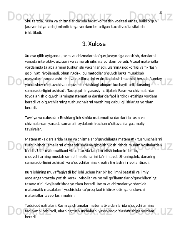 23
Shu tarzda, rasm va chizmalar darsda faqat ko‘rsatish vositasi emas, balki o‘quv 
jarayonini yanada jonlantirishga yordam beradigan kuchli vosita sifatida 
ishlatiladi.
3. Xulosa
Xulosa qilib aytganda, rasm va chizmalarni o‘quv jarayoniga qo‘shish, darslarni 
yanada interaktiv, qiziqarli va samarali qilishga yordam beradi. Vizual materiallar 
yordamida talabalarning tushunishi yaxshilanadi, ularning ijodkorligi va fikrlash 
qobiliyati rivojlanadi. Shuningdek, bu metodlar o‘quvchilarga murakkab 
mavzularni soddalashtirish va o‘z fikrlarini erkin ifodalash imkonini beradi. Bunday
yondashuv o‘qituvchi va o‘quvchi o‘rtasidagi aloqani kuchaytiradi, darsning 
samaradorligini oshiradi.  Tadqiqotning asosiy natijalari : Rasm va chizmalardan 
foydalanish o‘quvchilarningmatematika darslarida faol ishtirok etishiga yordam 
beradi va o‘quvchilarning tushunchalarni yaxshiroq qabul qilishlariga yordam 
beradi.
Tavsiya va xulosalar : Boshlang‘ich sinfda matematika darslarida rasm va 
chizmalardan yanada samarali foydalanish uchun o‘qituvchilarga amaliy 
tavsiyalar.
Matematika darslarida rasm va chizmalar o‘quvchilarga matematik tushunchalarni
tushunishda, amallarni o‘zlashtirishda va qiziqishni oshirishda muhim vositalardan
biridir. Ular matematikani vizual tarzda taqdim etish imkonini berib, 
o‘quvchilarning mustahkam bilim olishlarini ta’minlaydi. Shuningdek, darsning 
samaradorligini oshiradi va o‘quvchilarning kreativ fikrlashini rivojlantiradi.
Kurs ishining muvaffaqiyatli bo‘lishi uchun har bir bo‘limni batafsil va ilmiy 
asoslangan tarzda yozish kerak. Misollar va rasmli qo‘llanmalar o‘quvchilarning 
tasavvurini rivojlantirishda yordam beradi. Rasm va chizmalar yordamida 
matematik masalalarni yechishda ko‘proq faol ishtirok etishga undovchi 
materiallar tayyorlash muhim.
Tadqiqot natijalari : Rasm va chizmalar matematika darslarida o‘quvchilarning 
faoliyatini oshiradi, ularning tushunchalarni yaxshiroq o‘zlashtirishiga yordam 
beradi. 