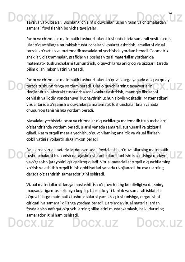 24
Tavsiya va xulosalar : Boshlang‘ich sinf o‘quvchilari uchun rasm va chizmalardan 
samarali foydalanish bo‘yicha tavsiyalar.
Rasm va chizmalar matematik tushunchalarni tushuntirishda samarali vositalardir.
Ular o‘quvchilarga murakkab tushunchalarni konkretlashtirish, amallarni vizual 
tarzda ko‘rsatish va matematik masalalarni yechishda yordam beradi. Geometrik 
shakllar, diagrammalar, grafiklar va boshqa vizual materiallar yordamida 
matematik tushunchalarni tushuntirish, o‘quvchilarga aniqroq va qiziqarli tarzda 
bilim olish imkoniyatini yaratadi.
Rasm va chizmalar matematik tushunchalarni o‘quvchilarga yanada aniq va qulay 
tarzda tushuntirishga yordam beradi. Ular o‘quvchilarning tasavvurlarini 
rivojlantirish, abstrakt tushunchalarni konkretlashtirish, mantiqiy fikrlashni 
oshirish va ijodiy yondashuvni kuchaytirish uchun ajoyib vositadir. Matematikani 
vizual tarzda o‘rganish o‘quvchilarga matematik tushunchalar bilan yanada 
chuqurroq tanishishga yordam beradi.
Masalalar yechishda rasm va chizmalar o‘quvchilarga matematik tushunchalarni 
o‘zlashtirishda yordam beradi, ularni yanada samarali, tushunarli va qiziqarli 
qiladi. Rasm orqali masala yechish, o‘quvchilarning analitik va vizual fikrlash 
qobiliyatini rivojlantirishga imkon beradi
Darslarda vizual materiallardan samarali foydalanish, o‘quvchilarning matematik 
tushunchalarni tushunish darajasini oshiradi, ularni faol ishtirok etishga undaydi 
va o‘rganish jarayonini qiziqarliroq qiladi. Vizual materiallar orqali o‘quvchilarning 
ko‘rish va eshitish orqali bilish qobiliyatlari yanada rivojlanadi, bu esa ularning 
darsda o‘zlashtirish samaradorligini oshiradi.
Vizual materiallarni darsga moslashtirish o‘qituvchining kreativligi va darsning 
maqsadlariga mos kelishiga bog‘liq. Ularni to‘g‘ri tanlab va samarali ishlatish 
o‘quvchilarga matematik tushunchalarni yaxshiroq tushunishga, o‘rganishni 
qiziqarli va samarali qilishga yordam beradi. Darslarda vizual materiallardan 
foydalanish nafaqat o‘quvchilarning bilimlarini mustahkamlash, balki darsning 
samaradorligini ham oshiradi. 