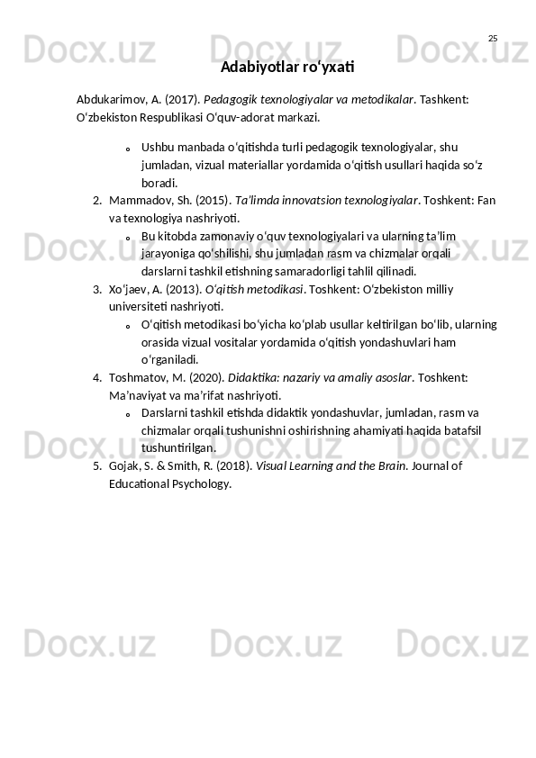 25
Adabiyotlar ro‘yxati
Abdukarimov, A. (2017).   Pedagogik texnologiyalar va metodikalar . Tashkent: 
O‘zbekiston Respublikasi O‘quv-adorat markazi.
o Ushbu manbada o‘qitishda turli pedagogik texnologiyalar, shu 
jumladan, vizual materiallar yordamida o‘qitish usullari haqida so‘z 
boradi.
2. Mammadov, Sh. (2015).   Ta’limda innovatsion texnologiyalar . Toshkent: Fan
va texnologiya nashriyoti.
o Bu kitobda zamonaviy o‘quv texnologiyalari va ularning ta’lim 
jarayoniga qo‘shilishi, shu jumladan rasm va chizmalar orqali 
darslarni tashkil etishning samaradorligi tahlil qilinadi.
3. Xo‘jaev, A. (2013).   O‘qitish metodikasi . Toshkent: O‘zbekiston milliy 
universiteti nashriyoti.
o O‘qitish metodikasi bo‘yicha ko‘plab usullar keltirilgan bo‘lib, ularning
orasida vizual vositalar yordamida o‘qitish yondashuvlari ham 
o‘rganiladi.
4. Toshmatov, M. (2020).   Didaktika: nazariy va amaliy asoslar . Toshkent: 
Ma’naviyat va ma’rifat nashriyoti.
o Darslarni tashkil etishda didaktik yondashuvlar, jumladan, rasm va 
chizmalar orqali tushunishni oshirishning ahamiyati haqida batafsil 
tushuntirilgan.
5. Gojak, S. & Smith, R. (2018).   Visual Learning and the Brain .  Journal of 
Educational Psychology. 