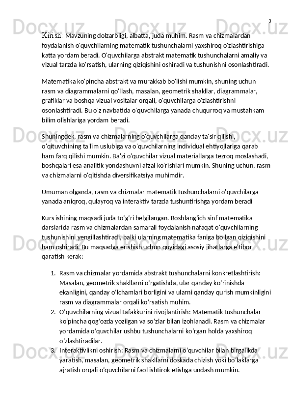 3
Kirish:  Mavzuning dolzarbligi, albatta, juda muhim. Rasm va chizmalardan 
foydalanish o'quvchilarning matematik tushunchalarni yaxshiroq o'zlashtirishiga 
katta yordam beradi. O'quvchilarga abstrakt matematik tushunchalarni amaliy va 
vizual tarzda ko'rsatish, ularning qiziqishini oshiradi va tushunishni osonlashtiradi.
Matematika ko'pincha abstrakt va murakkab bo'lishi mumkin, shuning uchun 
rasm va diagrammalarni qo'llash, masalan, geometrik shakllar, diagrammalar, 
grafiklar va boshqa vizual vositalar orqali, o'quvchilarga o'zlashtirishni 
osonlashtiradi. Bu o'z navbatida o'quvchilarga yanada chuqurroq va mustahkam 
bilim olishlariga yordam beradi.
Shuningdek, rasm va chizmalarning o'quvchilarga qanday ta'sir qilishi, 
o'qituvchining ta'lim uslubiga va o'quvchilarning individual ehtiyojlariga qarab 
ham farq qilishi mumkin. Ba'zi o'quvchilar vizual materiallarga tezroq moslashadi, 
boshqalari esa analitik yondashuvni afzal ko'rishlari mumkin. Shuning uchun, rasm
va chizmalarni o'qitishda diversifikatsiya muhimdir.
Umuman olganda, rasm va chizmalar matematik tushunchalarni o'quvchilarga 
yanada aniqroq, qulayroq va interaktiv tarzda tushuntirishga yordam beradi
Kurs ishining maqsadi juda to‘g‘ri belgilangan. Boshlang‘ich sinf matematika 
darslarida rasm va chizmalardan samarali foydalanish nafaqat o'quvchilarning 
tushunishini yengillashtiradi, balki ularning matematika faniga bo'lgan qiziqishini 
ham oshiradi. Bu maqsadga erishish uchun quyidagi asosiy jihatlarga e'tibor 
qaratish kerak:
1. Rasm va chizmalar yordamida abstrakt tushunchalarni konkretlashtirish : 
Masalan, geometrik shakllarni o‘rgatishda, ular qanday ko‘rinishda 
ekanligini, qanday o‘lchamlari borligini va ularni qanday qurish mumkinligini
rasm va diagrammalar orqali ko‘rsatish muhim.
2. O‘quvchilarning vizual tafakkurini rivojlantirish : Matematik tushunchalar 
ko‘pincha qog‘ozda yozilgan va so‘zlar bilan izohlanadi. Rasm va chizmalar 
yordamida o‘quvchilar ushbu tushunchalarni ko‘rgan holda yaxshiroq 
o‘zlashtiradilar.
3. Interaktivlikni oshirish : Rasm va chizmalarni o‘quvchilar bilan birgalikda 
yaratish, masalan, geometrik shakllarni doskada chizish yoki bo‘laklarga 
ajratish orqali o‘quvchilarni faol ishtirok etishga undash mumkin. 