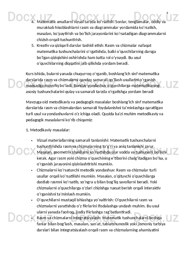 4
4. Matematik amallarni vizual tarzda ko‘rsatish : Sonlar, tenglamalar, oddiy va 
murakkab hisoblashlarni rasm va diagrammalar yordamida ko‘rsatish, 
masalan, ko‘paytirish va bo‘lish jarayonlarini ko‘rsatadigan diagrammalarni 
chizish orqali tushuntirish.
5. Kreativ va qiziqarli darslar tashkil etish : Rasm va chizmalar nafaqat 
matematika tushunchalarini o‘rgatishda, balki o‘quvchilarning darsga 
bo‘lgan qiziqishini oshirishda ham katta rol o‘ynaydi.  Bu usul 
o‘quvchilarning diqqatini jalb qilishda yordam beradi.
Kurs ishida, bularni yanada chuqurroq o‘rganib, boshlang‘ich sinf matematika 
darslarida rasm va chizmalarni qanday samarali qo‘llash usullarini o‘rganish 
maqsadga muvofiq bo‘ladi.  Bunday yondashuv o‘quvchilarga matematikaning 
asosiy tushunchalarini qulay va samarali tarzda o‘rgatishga yordam beradi
Mavzuga oid metodikaviy va pedagogik masalalar boshlang‘ich sinf matematika 
darslarida rasm va chizmalardan samarali foydalanishni ta’minlashga qaratilgan 
turli usul va yondashuvlarni o‘z ichiga oladi. Quyida ba'zi muhim metodikaviy va 
pedagogik masalalarni ko‘rib chiqamiz:
1. Metodikaviy masalalar:
 Vizual materiallarning samarali tanlanishi:  Matematik tushunchalarni 
tushuntirishda rasm va chizmalarning to‘g‘ri va aniq tanlanishi zarur. 
Masalan, geometrik shakllarni ko‘rsatishda ular sodda va tushunarli bo‘lishi 
kerak. Agar rasm yoki chizma o‘quvchining e’tiborini chalg‘itadigan bo‘lsa, u
o‘rganish jarayonini qiyinlashtirishi mumkin.
 Chizmalarni ko‘rsatuvchi metodik yondashuv:  Rasm va chizmalar turli 
usullar orqali ko‘rsatilishi mumkin. Masalan, o‘qituvchi o‘quvchilarga 
dastlab rasmni ko‘rsatib, so‘ngra u bilan bog‘liq savollarni beradi. Yoki 
chizmalarni o‘quvchilarga o‘zlari chizishga ruxsat berish orqali interaktiv 
o‘rganishni ta'minlash mumkin.
 O‘quvchilarni mustaqil ishlashga yo‘naltirish:  O‘quvchilarni rasm va 
chizmalarni yaratishda o‘z fikrlarini ifodalashga undash muhim.  Bu usul 
ularni yanada faolroq, ijodiy fikrlashga rag‘batlantiradi.
 Rasm va chizmalarni integratsiyalash:  Matematik tushunchalarni boshqa 
fanlar bilan bog‘lash, masalan, san'at, tabiatshunoslik yoki jismoniy tarbiya 
darslari bilan integratsiyalash orqali rasm va chizmalarning ahamiyatini  