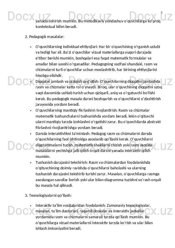 5
yanada oshirish mumkin.  Bu metodikaviy yondashuv o‘quvchilarga ko‘proq 
kontekstual bilim beradi.
2. Pedagogik masalalar:
 O‘quvchilarning individual ehtiyojlari:  Har bir o‘quvchining o‘rganish uslubi 
va tezligi har xil. Ba’zi o‘quvchilar vizual materiallarga yuqori darajada 
e'tibor berishi mumkin, boshqalari esa faqat matematik formulalar va 
amallar bilan yaxshi o‘rganadilar. Pedagogning vazifasi shundaki, rasm va 
chizmalarni turli o‘quvchilar uchun moslashtirib, har birining ehtiyojlarini 
hisobga olishdir.
 Diqqatni jamlash va qiziqish uyg‘otish:  O‘quvchilarning diqqatini jamlashda 
rasm va chizmalar katta rol o‘ynaydi. Biroq, ular o‘quvchining diqqatini uzoq
vaqt davomida ushlab turish uchun qiziqarli, aniq va o‘rgatuvchi bo‘lishi 
kerak. Bu pedagogik masala darsni boshqarish va o‘quvchilarni o‘zlashtirish 
jarayonida yordam beradi.
 O‘quvchilarning mantiqiy fikrlashini rivojlantirish:  Rasm va chizmalar 
matematik tushunchalarni tushunishda yordam beradi, lekin o‘qituvchi 
ularni mantiqiy tarzda izohlashni o‘rgatishi zarur.  Bu o‘quvchilarda abstrakt 
fikrlashni rivojlantirishga yordam beradi.
 Darsda interaktivlikni ta'minlash:  Pedagog rasm va chizmalarni darsda 
o‘quvchilarning faol ishtirokiga asoslanib qo‘llashi kerak. O‘quvchilarni 
diagrammalarni tuzish, matematik shakllarni chizish yoki rasm asosida 
masalalarni yechishga jalb qilish orqali darsni yanada interaktiv qilish 
mumkin.
 Tushunish darajasini tekshirish:  Rasm va chizmalardan foydalanishda 
o‘qituvchining doimiy ravishda o‘quvchilarni baholashi va ularning 
tushunish darajasini tekshirib turishi zarur.  Masalan, o‘quvchilarga rasmga 
asoslangan savollar berish yoki ular bilan diagramma tuzishni so‘rash orqali 
bu masala hal qilinadi.
3. Texnologiyalarni qo‘llash:
 Interaktiv ta’lim vositalaridan foydalanish:  Zamonaviy texnologiyalar, 
masalan, ta'lim dasturlari, raqamli doskalar va interaktiv jadvallar 
yordamida rasm va chizmalarni samarali tarzda qo‘llash mumkin.  Bu 
o‘quvchilarga vizual materiallarni interaktiv tarzda ko‘rish va ular bilan 
ishlash imkoniyatini beradi. 