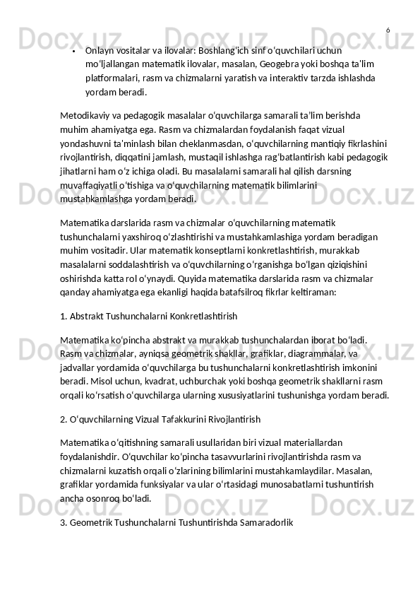 6
 Onlayn vositalar va ilovalar:  Boshlang‘ich sinf o‘quvchilari uchun 
mo‘ljallangan matematik ilovalar, masalan, Geogebra yoki boshqa ta'lim 
platformalari, rasm va chizmalarni yaratish va interaktiv tarzda ishlashda 
yordam beradi.
Metodikaviy va pedagogik masalalar o‘quvchilarga samarali ta’lim berishda 
muhim ahamiyatga ega. Rasm va chizmalardan foydalanish faqat vizual 
yondashuvni ta'minlash bilan cheklanmasdan, o‘quvchilarning mantiqiy fikrlashini 
rivojlantirish, diqqatini jamlash, mustaqil ishlashga rag‘batlantirish kabi pedagogik
jihatlarni ham o‘z ichiga oladi. Bu masalalarni samarali hal qilish darsning 
muvaffaqiyatli o‘tishiga va o‘quvchilarning matematik bilimlarini 
mustahkamlashga yordam beradi.
Matematika darslarida rasm va chizmalar  o‘quvchilarning matematik 
tushunchalarni yaxshiroq o‘zlashtirishi va mustahkamlashiga yordam beradigan 
muhim vositadir. Ular matematik konseptlarni konkretlashtirish, murakkab 
masalalarni soddalashtirish va o‘quvchilarning o‘rganishga bo‘lgan qiziqishini 
oshirishda katta rol o‘ynaydi. Quyida matematika darslarida rasm va chizmalar 
qanday ahamiyatga ega ekanligi haqida batafsilroq fikrlar keltiraman:
1. Abstrakt Tushunchalarni Konkretlashtirish
Matematika ko‘pincha abstrakt va murakkab tushunchalardan iborat bo‘ladi. 
Rasm va chizmalar, ayniqsa geometrik shakllar, grafiklar, diagrammalar, va 
jadvallar yordamida o‘quvchilarga bu tushunchalarni konkretlashtirish imkonini 
beradi. Misol uchun, kvadrat, uchburchak yoki boshqa geometrik shakllarni rasm 
orqali ko‘rsatish o‘quvchilarga ularning xususiyatlarini tushunishga yordam beradi.
2. O‘quvchilarning Vizual Tafakkurini Rivojlantirish
Matematika o‘qitishning samarali usullaridan biri vizual materiallardan 
foydalanishdir. O‘quvchilar ko‘pincha tasavvurlarini rivojlantirishda rasm va 
chizmalarni kuzatish orqali o‘zlarining bilimlarini mustahkamlaydilar. Masalan, 
grafiklar yordamida funksiyalar va ular o‘rtasidagi munosabatlarni tushuntirish 
ancha osonroq bo‘ladi.
3. Geometrik Tushunchalarni Tushuntirishda Samaradorlik 