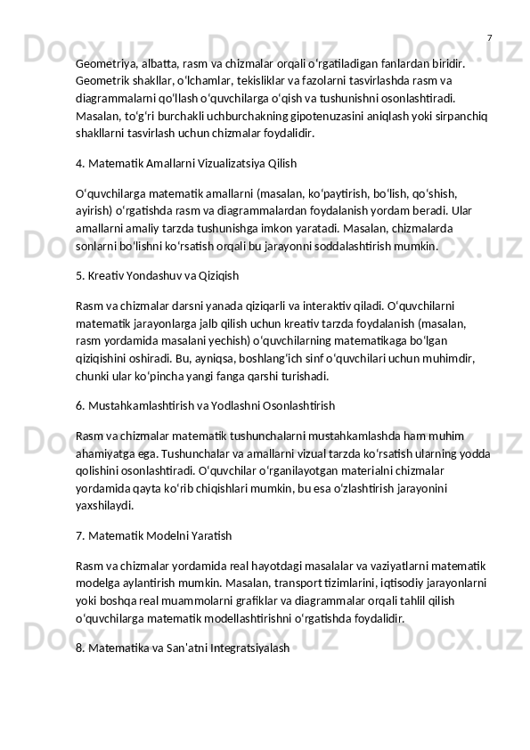 7
Geometriya, albatta, rasm va chizmalar orqali o‘rgatiladigan fanlardan biridir. 
Geometrik shakllar, o‘lchamlar, tekisliklar va fazolarni tasvirlashda rasm va 
diagrammalarni qo‘llash o‘quvchilarga o‘qish va tushunishni osonlashtiradi. 
Masalan, to‘g‘ri burchakli uchburchakning gipotenuzasini aniqlash yoki sirpanchiq 
shakllarni tasvirlash uchun chizmalar foydalidir.
4. Matematik Amallarni Vizualizatsiya Qilish
O‘quvchilarga matematik amallarni (masalan, ko‘paytirish, bo‘lish, qo‘shish, 
ayirish) o‘rgatishda rasm va diagrammalardan foydalanish yordam beradi. Ular 
amallarni amaliy tarzda tushunishga imkon yaratadi. Masalan, chizmalarda 
sonlarni bo‘lishni ko‘rsatish orqali bu jarayonni soddalashtirish mumkin.
5. Kreativ Yondashuv va Qiziqish
Rasm va chizmalar darsni yanada qiziqarli va interaktiv qiladi. O‘quvchilarni 
matematik jarayonlarga jalb qilish uchun kreativ tarzda foydalanish (masalan, 
rasm yordamida masalani yechish) o‘quvchilarning matematikaga bo‘lgan 
qiziqishini oshiradi. Bu, ayniqsa, boshlang‘ich sinf o‘quvchilari uchun muhimdir, 
chunki ular ko‘pincha yangi fanga qarshi turishadi.
6. Mustahkamlashtirish va Yodlashni Osonlashtirish
Rasm va chizmalar matematik tushunchalarni mustahkamlashda ham muhim 
ahamiyatga ega. Tushunchalar va amallarni vizual tarzda ko‘rsatish ularning yodda
qolishini osonlashtiradi. O‘quvchilar o‘rganilayotgan materialni chizmalar 
yordamida qayta ko‘rib chiqishlari mumkin, bu esa o‘zlashtirish jarayonini 
yaxshilaydi.
7. Matematik Modelni Yaratish
Rasm va chizmalar yordamida real hayotdagi masalalar va vaziyatlarni matematik 
modelga aylantirish mumkin. Masalan, transport tizimlarini, iqtisodiy jarayonlarni 
yoki boshqa real muammolarni grafiklar va diagrammalar orqali tahlil qilish 
o‘quvchilarga matematik modellashtirishni o‘rgatishda foydalidir.
8. Matematika va San'atni Integratsiyalash 