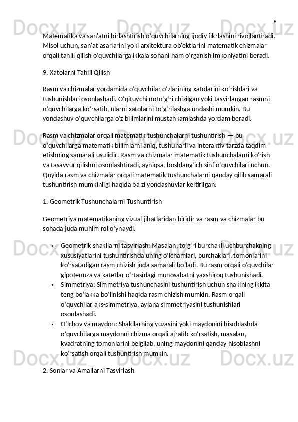 8
Matematika va san'atni birlashtirish o‘quvchilarning ijodiy fikrlashini rivojlantiradi.
Misol uchun, san'at asarlarini yoki arxitektura ob'ektlarini matematik chizmalar 
orqali tahlil qilish o‘quvchilarga ikkala sohani ham o‘rganish imkoniyatini beradi.
9. Xatolarni Tahlil Qilish
Rasm va chizmalar yordamida o‘quvchilar o‘zlarining xatolarini ko‘rishlari va 
tushunishlari osonlashadi. O‘qituvchi noto‘g‘ri chizilgan yoki tasvirlangan rasmni 
o‘quvchilarga ko‘rsatib, ularni xatolarni to‘g‘rilashga undashi mumkin. Bu 
yondashuv o‘quvchilarga o‘z bilimlarini mustahkamlashda yordam beradi.
Rasm va chizmalar orqali matematik tushunchalarni tushuntirish  — bu 
o‘quvchilarga matematik bilimlarni aniq, tushunarli va interaktiv tarzda taqdim 
etishning samarali usulidir. Rasm va chizmalar matematik tushunchalarni ko‘rish 
va tasavvur qilishni osonlashtiradi, ayniqsa, boshlang‘ich sinf o‘quvchilari uchun. 
Quyida rasm va chizmalar orqali matematik tushunchalarni qanday qilib samarali 
tushuntirish mumkinligi haqida ba'zi yondashuvlar keltirilgan.
1. Geometrik Tushunchalarni Tushuntirish
Geometriya matematikaning vizual jihatlaridan biridir va rasm va chizmalar bu 
sohada juda muhim rol o‘ynaydi.
 Geometrik shakllarni tasvirlash:  Masalan, to‘g‘ri burchakli uchburchakning 
xususiyatlarini tushuntirishda uning o‘lchamlari, burchaklari, tomonlarini 
ko‘rsatadigan rasm chizish juda samarali bo‘ladi. Bu rasm orqali o‘quvchilar 
gipotenuza va katetlar o‘rtasidagi munosabatni yaxshiroq tushunishadi.
 Simmetriya:  Simmetriya tushunchasini tushuntirish uchun shaklning ikkita 
teng bo‘lakka bo‘linishi haqida rasm chizish mumkin. Rasm orqali 
o‘quvchilar aks-simmetriya, aylana simmetriyasini tushunishlari 
osonlashadi.
 O‘lchov va maydon:  Shakllarning yuzasini yoki maydonini hisoblashda 
o‘quvchilarga maydonni chizma orqali ajratib ko‘rsatish, masalan, 
kvadratning tomonlarini belgilab, uning maydonini qanday hisoblashni 
ko‘rsatish orqali tushuntirish mumkin.
2. Sonlar va Amallarni Tasvirlash 