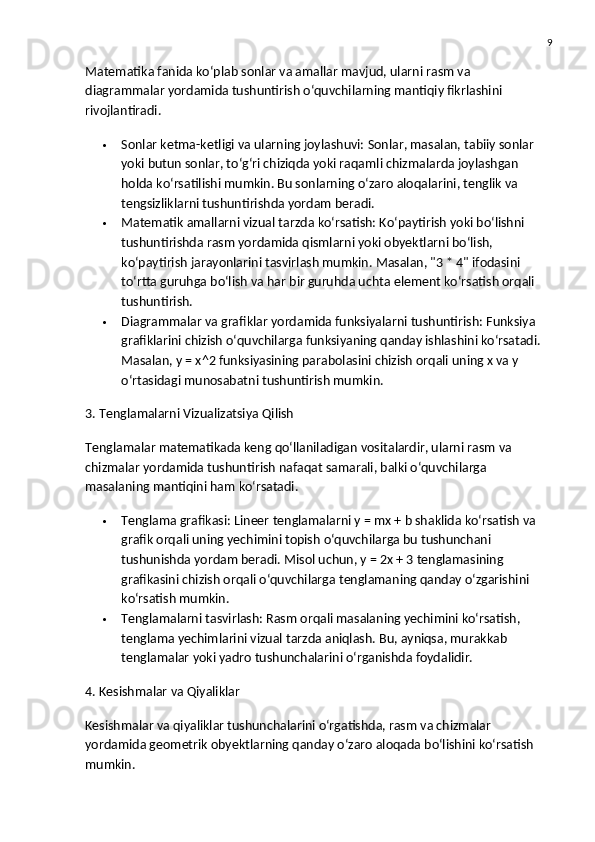 9
Matematika fanida ko‘plab sonlar va amallar mavjud, ularni rasm va 
diagrammalar yordamida tushuntirish o‘quvchilarning mantiqiy fikrlashini 
rivojlantiradi.
 Sonlar ketma-ketligi va ularning joylashuvi:  Sonlar, masalan, tabiiy sonlar 
yoki butun sonlar, to‘g‘ri chiziqda yoki raqamli chizmalarda joylashgan 
holda ko‘rsatilishi mumkin. Bu sonlarning o‘zaro aloqalarini, tenglik va 
tengsizliklarni tushuntirishda yordam beradi.
 Matematik amallarni vizual tarzda ko‘rsatish:  Ko‘paytirish yoki bo‘lishni 
tushuntirishda rasm yordamida qismlarni yoki obyektlarni bo‘lish, 
ko‘paytirish jarayonlarini tasvirlash mumkin. Masalan, "3 * 4" ifodasini 
to‘rtta guruhga bo‘lish va har bir guruhda uchta element ko‘rsatish orqali 
tushuntirish.
 Diagrammalar va grafiklar yordamida funksiyalarni tushuntirish:  Funksiya 
grafiklarini chizish o‘quvchilarga funksiyaning qanday ishlashini ko‘rsatadi. 
Masalan, y = x^2 funksiyasining parabolasini chizish orqali uning x va y 
o‘rtasidagi munosabatni tushuntirish mumkin.
3. Tenglamalarni Vizualizatsiya Qilish
Tenglamalar matematikada keng qo‘llaniladigan vositalardir, ularni rasm va 
chizmalar yordamida tushuntirish nafaqat samarali, balki o‘quvchilarga 
masalaning mantiqini ham ko‘rsatadi.
 Tenglama grafikasi:  Lineer tenglamalarni y = mx + b shaklida ko‘rsatish va 
grafik orqali uning yechimini topish o‘quvchilarga bu tushunchani 
tushunishda yordam beradi. Misol uchun, y = 2x + 3 tenglamasining 
grafikasini chizish orqali o‘quvchilarga tenglamaning qanday o‘zgarishini 
ko‘rsatish mumkin.
 Tenglamalarni tasvirlash:  Rasm orqali masalaning yechimini ko‘rsatish, 
tenglama yechimlarini vizual tarzda aniqlash. Bu, ayniqsa, murakkab 
tenglamalar yoki yadro tushunchalarini o‘rganishda foydalidir.
4. Kesishmalar va Qiyaliklar
Kesishmalar va qiyaliklar tushunchalarini o‘rgatishda, rasm va chizmalar 
yordamida geometrik obyektlarning qanday o‘zaro aloqada bo‘lishini ko‘rsatish 
mumkin. 