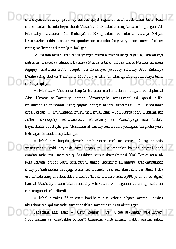 imperiyasida   rasmiy   qabul   qilinishini   qayd   etgan   va   xristianlik   tarixi   bilan   Rim
imperatorlari hamda keyinchalik Vizantiya hukmdorlarining tarixini bog‘lagan. Al-
Mas’udiy   dastlabki   olti   Butunjahon   Kengashlari   va   ularda   yuzaga   kelgan
tortishuvlar,   ishtirokchilar   va   qoralangan   shaxslar   haqida   yozgan,   ammo   ba’zan
uning ma’lumotlari noto‘g‘ri bo‘lgan.
Bu masalalarda u arab tilida yozgan xristian manbalariga tayanib, Iskandariya
patriarxi, pravoslav ulamosi Evtixiy (Misrda u bilan uchrashgan), Manbij episkopi
Agapiy,   nestorian   kotib   Yoqub   ibn   Zakariyo,   yaqobiy   ruhoniy   Abu   Zakariya
Denho (Bag‘dod va Tikritda al-Mas’udiy u bilan bahslashgan), maronit Kayz bilan
muloqot qilgan.
Al-Mas’udiy   Vizantiya   haqida   ko‘plab   ma’lumotlarni   jangchi   va   diplomat
Abu   Umayr   at-Tamimiy   hamda   Vizantiyada   musulmonlikni   qabul   qilib,
musulmonlar   tomonida   jang   qilgan   dengiz   harbiy   sarkardasi   Lev   Tripolitanin
orqali olgan. U, shuningdek, musulmon mualliflari – Ibn Xurdadbeh, Qudama ibn
Ja’far,   al-Yoqutiy,   ad-Dinavoriy,   at-Tabariy   va   Vizantiyaga   asir   tushib,
keyinchalik ozod qilingan Musallam al-Jarmiy tomonidan yozilgan, bizgacha yetib
kelmagan kitobdan foydalangan.
Al-Mas’udiy   haqida   deyarli   hech   narsa   ma’lum   emas.   Uning   shaxsiy
xususiyatlari   yoki   hayotida   yuz   bergan   muhim   voqealar   haqida   deyarli   hech
qanday   aniq   ma’lumot   yo‘q.   Mashhur   nemis   sharqshunosi   Karl   Brokelman   al-
Mas’udiyga   e’tibor   kam   berilganini   uning   ijodining   an’anaviy   arab-musulmon
ilmiy   yo‘nalishidan   uzoqligi   bilan   tushuntiradi.   Fransuz   sharqshunosi   Sharl   Pella
esa hattoki aniq va ishonchli manba bo‘lmish Ibn an-Nadim (990 yilda vafot etgan)
ham al-Mas’udiyni xato bilan Shimoliy Afrikadan deb bilganini va uning asarlarini
o‘qimaganini ta’kidlaydi.
Al-Mas’udiyning   36   ta   asari   haqida   u   o‘zi   eslatib   o‘tgan,   ammo   ularning
aksariyati yo‘qolgan yoki zamondoshlari tomonidan esga olinmagan. 
Faqatgina   ikki   asari   –   “Oltin   konlar...”   va   “Kitob   at-Tanbih   va-l-Ishrof”
(“Ko‘rsatma   va   kuzatishlar   kitobi”)   bizgacha   yetib   kelgan.   Ushbu   asarlar   jahon 