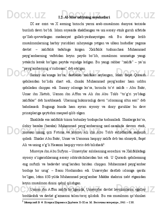 I.2. Al-Mas’udiyning sayohatlari
IX   asr   oxiri   va   X   asrning   birinchi   yarmi   arab-musulmon   dunyosi   tarixida
burilish davri bo‘ldi. Islom soyasida shakllangan va uni asosiy etnik guruh sifatida
qo‘llab-quvvatlagan   madaniyat   gullab-yashnayotgan   edi.   Bu   davrga   kelib
musulmonlarning   harbiy   yurishlari   nihoyasiga   yetgan   va   ulkan   hududlar   yagona
davlat   –   xalifalik   tarkibiga   kirgan.   Xalifalik   tushunchasi   Muhammad
payg‘ambarning   vafotidan   keyin   paydo   bo‘lib,   musulmon   ummatiga   yangi
yetakchi   kerak   bo‘lgan   paytda   vujudga   kelgan.   Bu   yangi   rahbar   “xalifa”   –   ya’ni
“payg‘ambarning o‘rinbosari” deb atalgan.
Sunniy   an’anaga   ko‘ra,   dastlabki   xalifalar   saylangan,   lekin   faqat   Quraish
qabilasidan   bo‘lishi   shart   edi,   chunki   Muhammad   payg‘ambar   ham   ushbu
qabiladan   chiqqan   edi.   Sunniy   islomga   ko‘ra,   birinchi   to‘rt   xalifa   –   Abu   Bakr,
Umar   ibn   Xattob,   Usmon   ibn   Affon   va   Ali   ibn   Abu   Tolib   “to‘g‘ri   yo‘ldagi
xalifalar” deb  hisoblanadi.  Ularning hukmronligi  davri  “islomning oltin asri” deb
baholanadi.   Bugungi   kunda   ham   ayrim   siyosiy   va   diniy   guruhlar   bu   davr
prinsiplariga qaytishni maqsad qilib olgan.
Shialikda esa xalifalik tizimi butunlay boshqacha tushuniladi. Shialarga ko‘ra,
ilohiy   baraka   (baraka)   Muhammad   payg‘ambarning   nasl-nasabida   davom   etadi,
xususan   uning   qizi   Fotima   va   kuyovi   Ali   ibn   Abu   Tolib   avlodlarida   saqlanib
qoladi. Shialar Abu Bakr, Umar va Usmonni haqiqiy xalifa deb tan olmaydi, faqat
Ali va uning o‘g‘li Hasanni haqiqiy voris deb bilishadi 1
.
Muoviya ibn Abu Sufyon – Umaviylar sulolasining asoschisi va Xalifalikdagi
siyosiy  o‘zgarishlarning asosiy   ishtirokchilaridan  biri   edi. U  Quraish  qabilasining
eng   nufuzli   va   badavlat   urug‘laridan   biridan   chiqqan.   Muhammad   payg‘ambar
boshqa   bir   urug‘   –   Banu   Hoshimdan   edi.   Umaviylar   dastlab   islomga   qarshi
bo‘lgan,   lekin   630-yilda   Muhammad   payg‘ambar   Makka   shahrini   zabt   etganidan
keyin musulmon dinini qabul qilishgan.
Usmon   ibn   Affon   xalifa   bo‘lganida,   Umaviylar   davlat   lavozimlarini   egallay
boshlashdi  va davlat  g‘aznasini  talon-toroj  qilishdi.  Bu esa  musulmon qo‘shinlari
1
  Минорский В. Ф. История Ширвана и Дербента X–XI вв. М.: Восточная литература, 1963. –  C .88. 