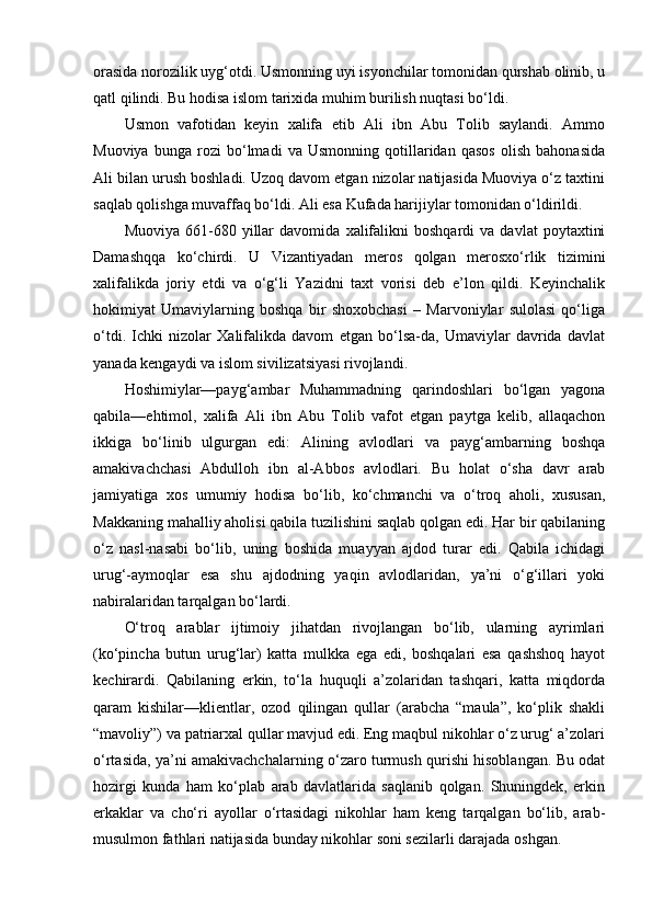 orasida norozilik uyg‘otdi. Usmonning uyi isyonchilar tomonidan qurshab olinib, u
qatl qilindi. Bu hodisa islom tarixida muhim burilish nuqtasi bo‘ldi.
Usmon   vafotidan   keyin   xalifa   etib   Ali   ibn   Abu   Tolib   saylandi.   Ammo
Muoviya   bunga   rozi   bo‘lmadi   va   Usmonning   qotillaridan   qasos   olish   bahonasida
Ali bilan urush boshladi. Uzoq davom etgan nizolar natijasida Muoviya o‘z taxtini
saqlab qolishga muvaffaq bo‘ldi. Ali esa Kufada harijiylar tomonidan o‘ldirildi.
Muoviya   661-680   yillar   davomida   xalifalikni   boshqardi   va   davlat   poytaxtini
Damashqqa   ko‘chirdi.   U   Vizantiyadan   meros   qolgan   merosxo‘rlik   tizimini
xalifalikda   joriy   etdi   va   o‘g‘li   Yazidni   taxt   vorisi   deb   e’lon   qildi.   Keyinchalik
hokimiyat   Umaviylarning   boshqa   bir   shoxobchasi   –   Marvoniylar   sulolasi   qo‘liga
o‘tdi.   Ichki   nizolar   Xalifalikda   davom   etgan   bo‘lsa-da,   Umaviylar   davrida   davlat
yanada kengaydi va islom sivilizatsiyasi rivojlandi.
Hoshimiylar—payg‘ambar   Muhammadning   qarindoshlari   bo‘lgan   yagona
qabila—ehtimol,   xalifa   Ali   ibn   Abu   Tolib   vafot   etgan   paytga   kelib,   allaqachon
ikkiga   bo‘linib   ulgurgan   edi:   Alining   avlodlari   va   payg‘ambarning   boshqa
amakivachchasi   Abdulloh   ibn   al-Abbos   avlodlari.   Bu   holat   o‘sha   davr   arab
jamiyatiga   xos   umumiy   hodisa   bo‘lib,   ko‘chmanchi   va   o‘troq   aholi,   xususan,
Makkaning mahalliy aholisi qabila tuzilishini saqlab qolgan edi. Har bir qabilaning
o‘z   nasl-nasabi   bo‘lib,   uning   boshida   muayyan   ajdod   turar   edi.   Qabila   ichidagi
urug‘-aymoqlar   esa   shu   ajdodning   yaqin   avlodlaridan,   ya’ni   o‘g‘illari   yoki
nabiralaridan tarqalgan bo‘lardi.
O‘troq   arablar   ijtimoiy   jihatdan   rivojlangan   bo‘lib,   ularning   ayrimlari
(ko‘pincha   butun   urug‘lar)   katta   mulkka   ega   edi,   boshqalari   esa   qashshoq   hayot
kechirardi.   Qabilaning   erkin,   to‘la   huquqli   a’zolaridan   tashqari,   katta   miqdorda
qaram   kishilar—klientlar,   ozod   qilingan   qullar   (arabcha   “maula”,   ko‘plik   shakli
“mavoliy”) va patriarxal qullar mavjud edi. Eng maqbul nikohlar o‘z urug‘ a’zolari
o‘rtasida, ya’ni amakivachchalarning o‘zaro turmush qurishi hisoblangan. Bu odat
hozirgi   kunda   ham   ko‘plab   arab   davlatlarida   saqlanib   qolgan.   Shuningdek,   erkin
erkaklar   va   cho‘ri   ayollar   o‘rtasidagi   nikohlar   ham   keng   tarqalgan   bo‘lib,   arab-
musulmon fathlari natijasida bunday nikohlar soni sezilarli darajada oshgan. 