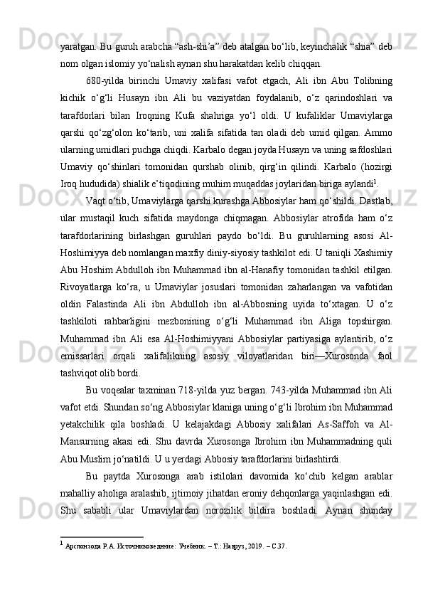 yaratgan. Bu guruh arabcha “ash-shi’a” deb atalgan bo‘lib, keyinchalik “shia” deb
nom olgan islomiy yo‘nalish aynan shu harakatdan kelib chiqqan.
680-yilda   birinchi   Umaviy   xalifasi   vafot   etgach,   Ali   ibn   Abu   Tolibning
kichik   o‘g‘li   Husayn   ibn   Ali   bu   vaziyatdan   foydalanib,   o‘z   qarindoshlari   va
tarafdorlari   bilan   Iroqning   Kufa   shahriga   yo‘l   oldi.   U   kufaliklar   Umaviylarga
qarshi   qo‘zg‘olon   ko‘tarib,   uni   xalifa   sifatida   tan   oladi   deb   umid   qilgan.   Ammo
ularning umidlari puchga chiqdi. Karbalo degan joyda Husayn va uning safdoshlari
Umaviy   qo‘shinlari   tomonidan   qurshab   olinib,   qirg‘in   qilindi.   Karbalo   (hozirgi
Iroq hududida) shialik e’tiqodining muhim muqaddas joylaridan biriga aylandi 1
.
Vaqt o‘tib, Umaviylarga qarshi kurashga Abbosiylar ham qo‘shildi. Dastlab,
ular   mustaqil   kuch   sifatida   maydonga   chiqmagan.   Abbosiylar   atrofida   ham   o‘z
tarafdorlarining   birlashgan   guruhlari   paydo   bo‘ldi.   Bu   guruhlarning   asosi   Al-
Hoshimiyya deb nomlangan maxfiy diniy-siyosiy tashkilot edi. U taniqli Xashimiy
Abu Hoshim  Abdulloh ibn Muhammad  ibn al-Hanafiy tomonidan tashkil  etilgan.
Rivoyatlarga   ko‘ra,   u   Umaviylar   josuslari   tomonidan   zaharlangan   va   vafotidan
oldin   Falastinda   Ali   ibn   Abdulloh   ibn   al-Abbosning   uyida   to‘xtagan.   U   o‘z
tashkiloti   rahbarligini   mezbonining   o‘g‘li   Muhammad   ibn   Aliga   topshirgan.
Muhammad   ibn   Ali   esa   Al-Hoshimiyyani   Abbosiylar   partiyasiga   aylantirib,   o‘z
emissarlari   orqali   xalifalikning   asosiy   viloyatlaridan   biri—Xurosonda   faol
tashviqot olib bordi.
Bu voqealar taxminan 718-yilda yuz bergan. 743-yilda Muhammad ibn Ali
vafot etdi. Shundan so‘ng Abbosiylar klaniga uning o‘g‘li Ibrohim ibn Muhammad
yetakchilik   qila   boshladi.   U   kelajakdagi   Abbosiy   xalifalari   As-Saffoh   va   Al-
Mansurning   akasi   edi.   Shu   davrda   Xurosonga   Ibrohim   ibn   Muhammadning   quli
Abu Muslim jo‘natildi. U u yerdagi Abbosiy tarafdorlarini birlashtirdi.
Bu   paytda   Xurosonga   arab   istilolari   davomida   ko‘chib   kelgan   arablar
mahalliy aholiga aralashib, ijtimoiy jihatdan eroniy dehqonlarga yaqinlashgan edi.
Shu   sababli   ular   Umaviylardan   norozilik   bildira   boshladi.   Aynan   shunday
1
  Арслонзода Р.А. Источниковедение: Учебник. – Т.: Навруз, 2019.  –  C .37.
