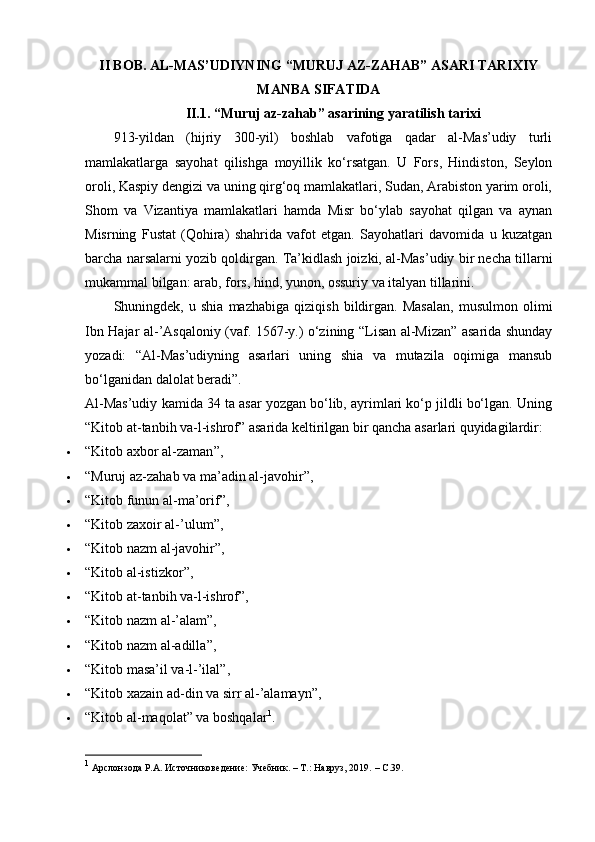 II BOB. АL-MАS’UDIYNING “MURUJ AZ-ZAHAB” АSАRI TARIXIY
MANBA SIFATIDA
II.1. “Muruj az-zahab” asarining yaratilish tarixi
913-yildan   (hijriy   300-yil)   boshlab   vafotiga   qadar   al-Mas’udiy   turli
mamlakatlarga   sayohat   qilishga   moyillik   ko‘rsatgan.   U   Fors,   Hindiston,   Seylon
oroli, Kaspiy dengizi va uning qirg‘oq mamlakatlari, Sudan, Arabiston yarim oroli,
Shom   va   Vizantiya   mamlakatlari   hamda   Misr   bo‘ylab   sayohat   qilgan   va   aynan
Misrning   Fustat   (Qohira)   shahrida   vafot   etgan.   Sayohatlari   davomida   u   kuzatgan
barcha narsalarni yozib qoldirgan. Ta’kidlash joizki, al-Mas’udiy bir necha tillarni
mukammal bilgan: arab, fors, hind, yunon, ossuriy va italyan tillarini.
Shuningdek,   u   shia   mazhabiga   qiziqish   bildirgan.   Masalan,   musulmon   olimi
Ibn Hajar al-’Asqaloniy (vaf. 1567-y.) o‘zining “Lisan al-Mizan” asarida shunday
yozadi:   “Al-Mas’udiyning   asarlari   uning   shia   va   mutazila   oqimiga   mansub
bo‘lganidan dalolat beradi”.
Al-Mas’udiy kamida 34 ta asar yozgan bo‘lib, ayrimlari ko‘p jildli bo‘lgan. Uning
“Kitob at-tanbih va-l-ishrof” asarida keltirilgan bir qancha asarlari quyidagilardir:
 “ Kitob axbor al-zaman ” ,
 “Muruj az-zahab va ma’adin al-javohir”,
 “Kitob funun al-ma’orif”,
 “ Kitob zaxoir al-’ulum ” ,
 “ Kitob nazm al-javohir ” ,
 “ Kitob al-istizkor ” ,
 “Kitob at-tanbih va-l-ishrof”,
 “ Kitob nazm al-’alam ” ,
 “ Kitob nazm al-adilla ” ,
 “Kitob masa’il va-l-’ilal”,
 “Kitob xazain ad-din va sirr al-’alamayn”,
 “Kitob al-maqolat” va boshqalar 1
.
1
  Арслонзода Р.А. Источниковедение: Учебник. – Т.: Навруз, 2019.  –  C .39. 