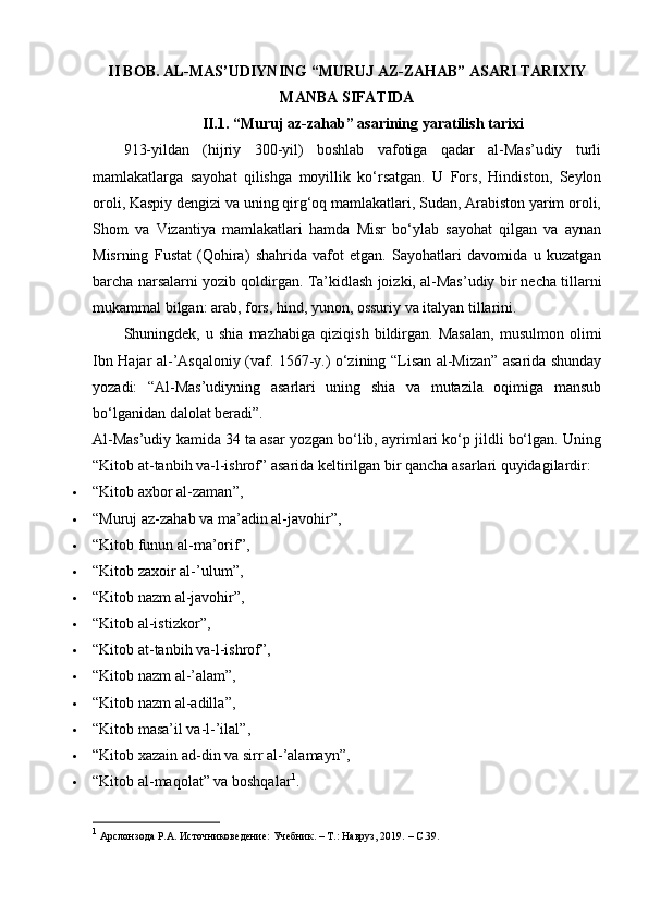 II BOB. АL-MАS’UDIYNING “MURUJ AZ-ZAHAB” АSАRI TARIXIY
MANBA SIFATIDA
II.1. “Muruj az-zahab” asarining yaratilish tarixi
913-yildan   (hijriy   300-yil)   boshlab   vafotiga   qadar   al-Mas’udiy   turli
mamlakatlarga   sayohat   qilishga   moyillik   ko‘rsatgan.   U   Fors,   Hindiston,   Seylon
oroli, Kaspiy dengizi va uning qirg‘oq mamlakatlari, Sudan, Arabiston yarim oroli,
Shom   va   Vizantiya   mamlakatlari   hamda   Misr   bo‘ylab   sayohat   qilgan   va   aynan
Misrning   Fustat   (Qohira)   shahrida   vafot   etgan.   Sayohatlari   davomida   u   kuzatgan
barcha narsalarni yozib qoldirgan. Ta’kidlash joizki, al-Mas’udiy bir necha tillarni
mukammal bilgan: arab, fors, hind, yunon, ossuriy va italyan tillarini.
Shuningdek,   u   shia   mazhabiga   qiziqish   bildirgan.   Masalan,   musulmon   olimi
Ibn Hajar al-’Asqaloniy (vaf. 1567-y.) o‘zining “Lisan al-Mizan” asarida shunday
yozadi:   “Al-Mas’udiyning   asarlari   uning   shia   va   mutazila   oqimiga   mansub
bo‘lganidan dalolat beradi”.
Al-Mas’udiy kamida 34 ta asar yozgan bo‘lib, ayrimlari ko‘p jildli bo‘lgan. Uning
“Kitob at-tanbih va-l-ishrof” asarida keltirilgan bir qancha asarlari quyidagilardir:
 “ Kitob axbor al-zaman ” ,
 “Muruj az-zahab va ma’adin al-javohir”,
 “Kitob funun al-ma’orif”,
 “ Kitob zaxoir al-’ulum ” ,
 “ Kitob nazm al-javohir ” ,
 “ Kitob al-istizkor ” ,
 “Kitob at-tanbih va-l-ishrof”,
 “ Kitob nazm al-’alam ” ,
 “ Kitob nazm al-adilla ” ,
 “Kitob masa’il va-l-’ilal”,
 “Kitob xazain ad-din va sirr al-’alamayn”,
 “Kitob al-maqolat” va boshqalar 1
.
1
  Арслонзода Р.А. Источниковедение: Учебник. – Т.: Навруз, 2019.  –  C .39.