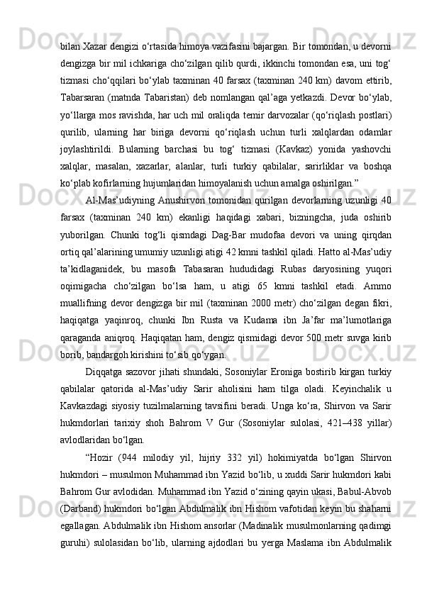 bilan Xazar dengizi o‘rtasida himoya vazifasini bajargan. Bir tomondan, u devorni
dengizga bir mil ichkariga cho‘zilgan qilib qurdi, ikkinchi tomondan esa, uni tog‘
tizmasi cho‘qqilari bo‘ylab taxminan 40 farsax (taxminan 240 km) davom ettirib,
Tabarsaran   (matnda  Tabaristan)   deb  nomlangan  qal’aga  yetkazdi.   Devor  bo‘ylab,
yo‘llarga mos ravishda, har uch mil oraliqda temir darvozalar (qo‘riqlash postlari)
qurilib,   ularning   har   biriga   devorni   qo‘riqlash   uchun   turli   xalqlardan   odamlar
joylashtirildi.   Bularning   barchasi   bu   tog‘   tizmasi   (Kavkaz)   yonida   yashovchi
xalqlar,   masalan,   xazarlar,   alanlar,   turli   turkiy   qabilalar,   sarirliklar   va   boshqa
ko‘plab kofirlarning hujumlaridan himoyalanish uchun amalga oshirilgan.”
Al-Mas’udiyning   Anushirvon   tomonidan   qurilgan   devorlarning   uzunligi   40
farsax   (taxminan   240   km)   ekanligi   haqidagi   xabari,   bizningcha,   juda   oshirib
yuborilgan.   Chunki   tog‘li   qismdagi   Dag-Bar   mudofaa   devori   va   uning   qirqdan
ortiq qal’alarining umumiy uzunligi atigi 42 kmni tashkil qiladi. Hatto al-Mas’udiy
ta’kidlaganidek,   bu   masofa   Tabasaran   hududidagi   Rubas   daryosining   yuqori
oqimigacha   cho‘zilgan   bo‘lsa   ham,   u   atigi   65   kmni   tashkil   etadi.   Ammo
muallifning   devor   dengizga   bir   mil   (taxminan  2000   metr)   cho‘zilgan   degan   fikri,
haqiqatga   yaqinroq,   chunki   Ibn   Rusta   va   Kudama   ibn   Ja’far   ma’lumotlariga
qaraganda aniqroq. Haqiqatan ham, dengiz qismidagi  devor 500 metr  suvga kirib
borib, bandargoh kirishini to‘sib qo‘ygan.
Diqqatga sazovor  jihati  shundaki, Sosoniylar Eroniga bostirib kirgan turkiy
qabilalar   qatorida   al-Mas’udiy   Sarir   aholisini   ham   tilga   oladi.   Keyinchalik   u
Kavkazdagi   siyosiy   tuzilmalarning   tavsifini   beradi.   Unga   ko‘ra,   Shirvon   va   Sarir
hukmdorlari   tarixiy   shoh   Bahrom   V   Gur   (Sosoniylar   sulolasi,   421438   yillar)
avlodlaridan bo‘lgan.
“Hozir   (944   milodiy   yil,   hijriy   332   yil)   hokimiyatda   bo‘lgan   Shirvon
hukmdori – musulmon Muhammad ibn Yazid bo‘lib, u xuddi Sarir hukmdori kabi
Bahrom Gur avlodidan. Muhammad ibn Yazid o‘zining qayin ukasi, Babul-Abvob
(Darband) hukmdori bo‘lgan Abdulmalik ibn Hishom vafotidan keyin bu shaharni
egallagan. Abdulmalik ibn Hishom ansorlar (Madinalik musulmonlarning qadimgi
guruhi)   sulolasidan   bo‘lib,   ularning   ajdodlari   bu   yerga   Maslama   ibn   Abdulmalik 