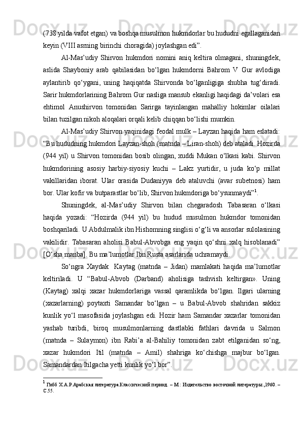 (738 yilda vafot etgan) va boshqa musulmon hukmdorlar bu hududni egallaganidan
keyin (VIII asrning birinchi choragida) joylashgan edi”.
Al-Mas’udiy   Shirvon   hukmdori   nomini   aniq   keltira   olmagani,   shuningdek,
aslida   Shayboniy   arab   qabilasidan   bo‘lgan   hukmdorni   Bahrom   V   Gur   avlodiga
aylantirib   qo‘ygani,   uning   haqiqatda   Shirvonda   bo‘lganligiga   shubha   tug‘diradi.
Sarir hukmdorlarining Bahrom Gur nasliga mansub ekanligi haqidagi da’volari esa
ehtimol   Anushirvon   tomonidan   Sarirga   tayinlangan   mahalliy   hokimlar   oilalari
bilan tuzilgan nikoh aloqalari orqali kelib chiqqan bo‘lishi mumkin.
Al-Mas’udiy Shirvon yaqinidagi feodal mulk – Layzan haqida ham eslatadi:
“Bu hududning hukmdori Layzan-shoh (matnda – Liran-shoh) deb ataladi. Hozirda
(944 yil)  u Shirvon tomonidan bosib olingan, xuddi  Mukan  o‘lkasi  kabi. Shirvon
hukmdorining   asosiy   harbiy-siyosiy   kuchi   –   Lakz   yurtidir,   u   juda   ko‘p   millat
vakillaridan   iborat.   Ular   orasida   Dudaniyya   deb   ataluvchi   (avar   subetnosi)   ham
bor. Ular kofir va butparastlar bo‘lib, Shirvon hukmdoriga bo‘ysunmaydi” 1
.
Shuningdek,   al-Mas’udiy   Shirvon   bilan   chegaradosh   Tabasaran   o‘lkasi
haqida   yozadi:   “Hozirda   (944   yil)   bu   hudud   musulmon   hukmdor   tomonidan
boshqariladi. U Abdulmalik ibn Hishomning singlisi o‘g‘li va ansorlar sulolasining
vakilidir.   Tabasaran   aholisi   Babul-Abvobga   eng   yaqin   qo‘shni   xalq   hisoblanadi”
[O‘sha manba]. Bu ma’lumotlar Ibn Rusta asarlarida uchramaydi.
So‘ngra   Xaydak     Kaytag   (matnda   –   Jidan)   mamlakati   haqida   ma’lumotlar
keltiriladi.   U   “Babul-Abvob   (Darband)   aholisiga   tashvish   keltirgan».   Uning
(Kaytag)   xalqi   xazar   hukmdorlariga   vassal   qaramlikda   bo‘lgan.   Ilgari   ularning
(xazarlarning)   poytaxti   Samandar   bo‘lgan   –   u   Babul-Abvob   shahridan   sakkiz
kunlik   yo‘l   masofasida   joylashgan   edi.   Hozir   ham   Samandar   xazarlar   tomonidan
yashab   turibdi,   biroq   musulmonlarning   dastlabki   fathlari   davrida   u   Salmon
(matnda   –   Sulaymon)   ibn   Rabi’a   al-Bahiliy   tomonidan   zabt   etilganidan   so‘ng,
xazar   hukmdori   Itil   (matnda   –   Amil)   shahriga   ko‘chishga   majbur   bo‘lgan.
Samandardan Itilgacha yetti kunlik yo‘l bor”.
1
  Гибб Х.А.Р.Арабская литература.Классический период. – М.: Издательство восточной литературы.,1960. –
C .55. 