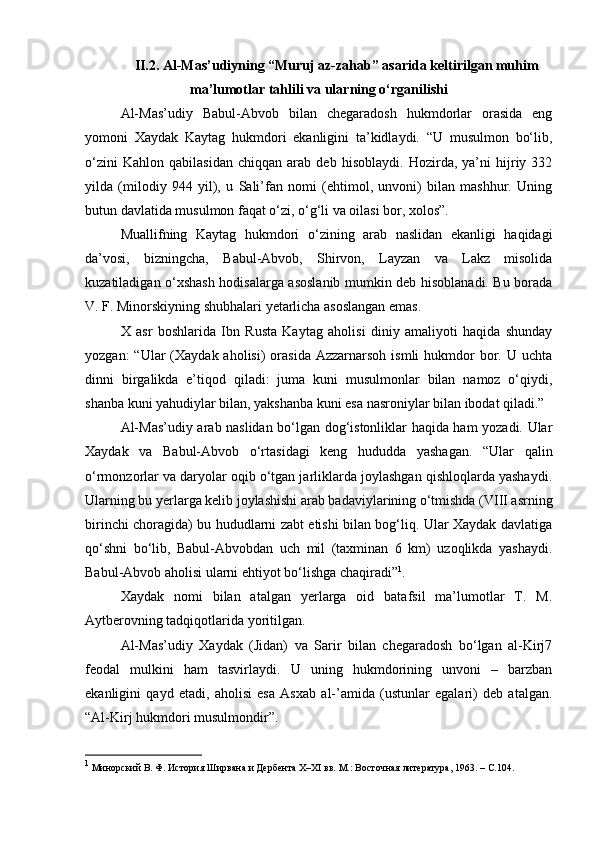 II.2. Al-Mаs’udiyning “Muruj az-zahab” аsаrida keltirilgan muhim
ma’lumotlar tahlili va ularning o‘rganilishi
Al-Mas’udiy   Babul-Abvob   bilan   chegaradosh   hukmdorlar   orasida   eng
yomoni   Xaydak   Kaytag   hukmdori   ekanligini   ta’kidlaydi.   “U   musulmon   bo‘lib,
o‘zini   Kahlon   qabilasidan   chiqqan   arab   deb   hisoblaydi.   Hozirda,   ya’ni   hijriy   332
yilda   (milodiy   944   yil),   u   Sali’fan   nomi   (ehtimol,   unvoni)   bilan   mashhur.   Uning
butun davlatida musulmon faqat o‘zi, o‘g‘li va oilasi bor, xolos”.
Muallifning   Kaytag   hukmdori   o‘zining   arab   naslidan   ekanligi   haqidagi
da’vosi,   bizningcha,   Babul-Abvob,   Shirvon,   Layzan   va   Lakz   misolida
kuzatiladigan o‘xshash hodisalarga asoslanib mumkin deb hisoblanadi. Bu borada
V. F. Minorskiyning shubhalari yetarlicha asoslangan emas.
X   asr   boshlarida   Ibn   Rusta   Kaytag   aholisi   diniy   amaliyoti   haqida   shunday
yozgan:   “Ular   (Xaydak aholisi)   orasida  Azzarnarsoh  ismli  hukmdor  bor. U  uchta
dinni   birgalikda   e’tiqod   qiladi:   juma   kuni   musulmonlar   bilan   namoz   o‘qiydi,
shanba kuni yahudiylar bilan, yakshanba kuni esa nasroniylar bilan ibodat qiladi.”
Al-Mas’udiy arab naslidan bo‘lgan dog‘istonliklar haqida ham yozadi. Ular
Xaydak   va   Babul-Abvob   o‘rtasidagi   keng   hududda   yashagan.   “Ular   qalin
o‘rmonzorlar va daryolar oqib o‘tgan jarliklarda joylashgan qishloqlarda yashaydi.
Ularning bu yerlarga kelib joylashishi arab badaviylarining o‘tmishda (VIII asrning
birinchi choragida) bu hududlarni zabt etishi bilan bog‘liq. Ular Xaydak davlatiga
qo‘shni   bo‘lib,   Babul-Abvobdan   uch   mil   (taxminan   6   km)   uzoqlikda   yashaydi.
Babul-Abvob aholisi ularni ehtiyot bo‘lishga chaqiradi” 1
.
Xaydak   nomi   bilan   atalgan   yerlarga   oid   batafsil   ma’lumotlar   T.   M.
Aytberovning tadqiqotlarida yoritilgan.
Al-Mas’udiy   Xaydak   (Jidan)   va   Sarir   bilan   chegaradosh   bo‘lgan   al-Kirj7
feodal   mulkini   ham   tasvirlaydi.   U   uning   hukmdorining   unvoni   –   barzban
ekanligini   qayd   etadi,   aholisi   esa   Asxab   al-’amida   (ustunlar   egalari)   deb   atalgan.
“Al-Kirj hukmdori musulmondir”.
1
  Минорский В. Ф. История Ширвана и Дербента X–XI вв. М.: Восточная литература, 1963. –  C .104. 