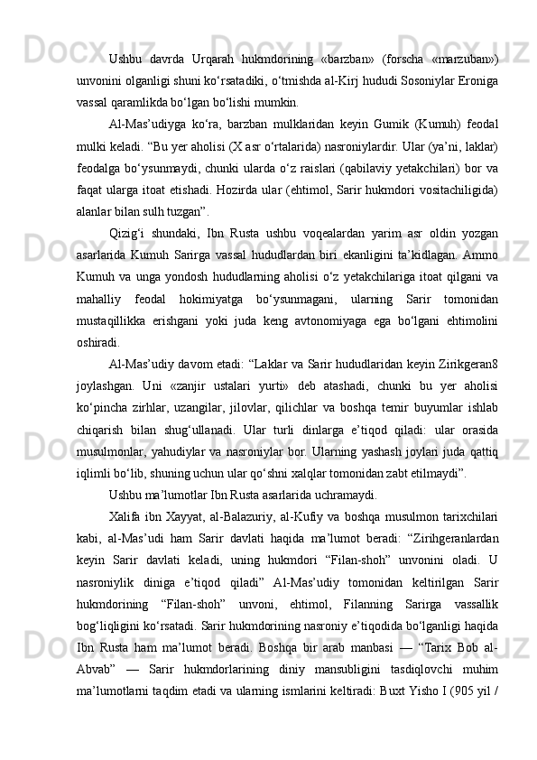 Ushbu   davrda   Urqarah   hukmdorining   «barzban»   (forscha   «marzuban»)
unvonini olganligi shuni ko‘rsatadiki, o‘tmishda al-Kirj hududi Sosoniylar Eroniga
vassal qaramlikda bo‘lgan bo‘lishi mumkin.
Al-Mas’udiyga   ko‘ra,   barzban   mulklaridan   keyin   Gumik   (Kumuh)   feodal
mulki keladi. “Bu yer aholisi (X asr o‘rtalarida) nasroniylardir. Ular (ya’ni, laklar)
feodalga   bo‘ysunmaydi,   chunki   ularda   o‘z   raislari   (qabilaviy   yetakchilari)   bor   va
faqat   ularga   itoat   etishadi.   Hozirda   ular   (ehtimol,   Sarir   hukmdori   vositachiligida)
alanlar bilan sulh tuzgan”.
Qizig‘i   shundaki,   Ibn   Rusta   ushbu   voqealardan   yarim   asr   oldin   yozgan
asarlarida   Kumuh   Sarirga   vassal   hududlardan   biri   ekanligini   ta’kidlagan.   Ammo
Kumuh   va   unga   yondosh   hududlarning   aholisi   o‘z   yetakchilariga   itoat   qilgani   va
mahalliy   feodal   hokimiyatga   bo‘ysunmagani,   ularning   Sarir   tomonidan
mustaqillikka   erishgani   yoki   juda   keng   avtonomiyaga   ega   bo‘lgani   ehtimolini
oshiradi.
Al-Mas’udiy davom etadi: “Laklar va Sarir hududlaridan keyin Zirikgeran8
joylashgan.   Uni   «zanjir   ustalari   yurti»   deb   atashadi,   chunki   bu   yer   aholisi
ko‘pincha   zirhlar,   uzangilar,   jilovlar,   qilichlar   va   boshqa   temir   buyumlar   ishlab
chiqarish   bilan   shug‘ullanadi.   Ular   turli   dinlarga   e’tiqod   qiladi:   ular   orasida
musulmonlar,  yahudiylar   va   nasroniylar   bor.   Ularning   yashash   joylari   juda   qattiq
iqlimli bo‘lib, shuning uchun ular qo‘shni xalqlar tomonidan zabt etilmaydi”.
Ushbu ma’lumotlar Ibn Rusta asarlarida uchramaydi.
Xalifa   ibn   Xayyat,   al-Balazuriy,   al-Kufiy   va   boshqa   musulmon   tarixchilari
kabi,   al-Mas’udi   ham   Sarir   davlati   haqida   ma’lumot   beradi:   “Zirihgeranlardan
keyin   Sarir   davlati   keladi,   uning   hukmdori   “Filan-shoh”   unvonini   oladi.   U
nasroniylik   diniga   e’tiqod   qiladi”   Al-Mas’udiy   tomonidan   keltirilgan   Sarir
hukmdorining   “Filan-shoh”   unvoni,   ehtimol,   Filanning   Sarirga   vassallik
bog‘liqligini ko‘rsatadi. Sarir hukmdorining nasroniy e’tiqodida bo‘lganligi haqida
Ibn   Rusta   ham   ma’lumot   beradi.   Boshqa   bir   arab   manbasi   —   “Tarix   Bob   al-
Abvab”   —   Sarir   hukmdorlarining   diniy   mansubligini   tasdiqlovchi   muhim
ma’lumotlarni taqdim etadi va ularning ismlarini keltiradi: Buxt Yisho I (905 yil / 