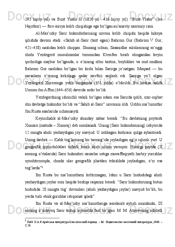 292   hijriy   yil)   va   Buxt   Yisho   II   (1026   yil     416   hijriy   yil).   “Buxt   Yisho”   (Iso
Najotkor) — fors-suriya kelib chiqishiga ega bo‘lgan an’anaviy nasroniy ismi.
Al-Mas’udiy   Sarir   hukmdorlarining   unvoni   kelib   chiqishi   haqida   hikoya
qilishda   davom   etadi:   «Sahib   al-Sarir   (taxt   egasi)   Bahrom   Gur   (Bahrom   V   Gur,
421438)  naslidan  kelib chiqqan. Shuning uchun, Sasanidlar  sulolasining  so‘nggi
shohi   Yezdegerd   musulmonlar   tomonidan   Ktesifon   bosib   olingandan   keyin
qochishga   majbur   bo‘lganda,   u   o‘zining   oltin   taxtini,   boyliklari   va   mol-mulkini
Bahrom   Gur   naslidan   bo‘lgan   bir   kishi   bilan   Sarirga   jo‘natgan.   Maqsad   —   bu
narsalarni   o‘zining   kelishiga   qadar   xavfsiz   saqlash   edi.   Sarirga   yo‘l   olgan
Yezdegerd   Xurosonga   yetib   borganida   (651   yilda)   o‘ldirildi.   Bu   hodisa   xalifa
Usmon ibn Affon (644–656) davrida sodir bo‘ldi.
Yezdegerdning ishonchli vakili bo‘lgan odam esa Sarirda qolib, oxir-oqibat
shu davlatga hukmdor bo‘ldi va “Sahib al-Sarir” unvonini oldi. Ushbu ma’lumotlar
Ibn Rusta asarlarida uchramaydi.
Keyinchalik   al-Mas’udiy   shunday   xabar   beradi:   “Bu   davlatning   poytaxti
Xunzax (matnda – Xumraj) deb nomlanadi. Uning (Sarir hukmdorining) ixtiyorida
12  mingta  aholi   yashaydigan   joy  mavjud.  U  xohlagan  kishisini   qulga   aylantiradi.
Uning davlati — Kabk tog‘larining bir tarmog‘ida joylashgan og‘ir iqlimli yurt. U
geografik   qiyinchiliklari   tufayli   bosib   olish   uchun   yaroqsiz.   Hozirgi   paytda   (X
asrning o‘rtalarida) Sarir hukmdori xazarlar ustiga muvaffaqiyatli harbiy yurishlar
uyushtirmoqda,   chunki   ular   geografik   jihatdan   tekislikda   joylashgan,   o‘zi   esa
tog‘larda” 1
.
Ibn   Rusta   bu   ma’lumotlarni   keltirmagan,   lekin   u   Sarir   hududidagi   aholi
yashaydigan joylar soni haqida boshqa raqamni beradi: “Sarir hukmdorining butun
hududida   20   mingta   tog‘   dovonlari   (aholi   yashaydigan   joylar)   mavjud   bo‘lib,   bu
yerda turli etnik guruhlar istiqomat qiladi”.
Ibn   Rusta   va   al-Mas’udiy   ma’lumotlariga   asoslanib   aytish   mumkinki,   IX
asrning  o‘zidayoq   Sarir   tashqi   siyosatda   faol   bo‘lgan.  M.   M.   Atayevning   adolatli
1
  Гибб Х.А.Р.Арабская литература.Классический период. – М.: Издательство восточной литературы.,1960. –
C .58. 