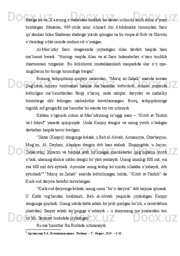 fikriga ko‘ra, X asrning o‘rtalaridan boshlab bu davlat uchinchi kuch rolini o‘ynay
boshlagan.   Masalan,   969-yilda   amir   Ahmad   ibn   Abdulmalik   tomonidan   Sarir
qo‘shinlari bilan Shabaran shahriga yurish qilingan va bu voqea al-Bob va Shirvon
o‘rtasidagi ichki nizoda muhim rol o‘ynagan.
Al-Mas’udiy   Sarir   chegarasida   joylashgan   Alan   davlati   haqida   ham
ma’lumot   beradi:   “Hozirgi   vaqtda   Alan   va   al-Sarir   hukmdorlari   o‘zaro   tinchlik
shartnomasi   tuzganlar.   Bu   kelishuvni   mustahkamlash   maqsadida   ular   o‘z   opa-
singillarini bir-biriga turmushga bergan”.
Bizning   tadqiqotimiz   nuqtayi   nazaridan,   “Muruj   az-Zahab”   asarida   asosan
Dog‘iston   siyosiy   tuzilmalari   haqida   ma’lumotlar   keltiriladi.   Ammo   yuqorida
keltirilgan   ma’lumotlardan   farqli   o‘laroq,   unda   xalqlar,   daryolar   va   mahalliy
bozorlarga   olib   kelingan   mahsulotlar   tasvirlanmagan.   Biroq,   tadqiqotimizga
tegishli sof geografik ma’lumotlar bu asarda tez-tez uchraydi.
Kabkni   o‘rganish   uchun   al-Mas’udiyning   so‘nggi   asari   –   “Kitob   at-Tanbih
va-l-Ishrof”   yanada   qiziqroqdir.   Unda   Kaspiy   dengizi   va   uning   yuvib   o‘tadigan
davlatlari haqida tasvir berilgan:
“Xazar (Kaspiy) dengiziga kelsak, u Bab al-Abvab, Armaniyya, Ozarbayjon,
Mug‘on,   Jil,   Daylam,   Abaskun   dengizi   deb   ham   ataladi.   Shuningdek,   u   Jurjon,
Tabariston,   Xorazm   va   boshqa   arab   bo‘lmagan   mamlakatlar   qirg‘oqlarini   yuvib
o‘tadi, ularning aholisi ushbu dengiz bo‘ylab yashaydi. Uning uzunligi 800 mil, eni
esa 600 mil deb aytiladi. Ayrimlar uning tashqi ko‘rinishi ichakka o‘xshaydi, deb
aytishadi” 1
.“Muruj   az-Zahab”   asarida   keltirilmagan   holda,   “Kitob   at-Tanbih”   da
Kurk-rud daryosi batafsil tasvirlangan:
“Kurk-rud daryosiga kelsak, uning nomi “bo‘ri daryosi” deb tarjima qilinadi.
U   Kabk   tog‘laridan   boshlanib,   Bab   al-Abvab   yaqinida   joylashgan   Kaspiy
dengiziga quyiladi. Uning ustida katta arkali ko‘prik qurilgan bo‘lib, u (arxitektura
jihatidan)   Sanjay   arkali   ko‘prigiga   o‘xshaydi   –   u   dunyoning   mo‘jizalaridan   biri
bo‘lib, Samosat hududida joylashgan”.
Bu ma’lumotlar Ibn Rustada uchramaydi.
1
  Арслонзода Р.А. Источниковедение: Учебник. – Т.: Навруз, 2019.  –  C .40. 