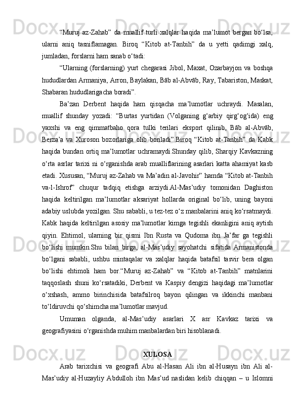 “Muruj   az-Zahab”   da   muallif   turli   xalqlar   haqida   ma’lumot   bergan   bo‘lsa,
ularni   aniq   tasniflamagan.   Biroq   “Kitob   at-Tanbih”   da   u   yetti   qadimgi   xalq,
jumladan, forslarni ham sanab o‘tadi:
“Ularning   (forslarning)   yurt   chegarasi   Jibol,   Maxat,   Ozarbayjon   va   boshqa
hududlardan Armaniya, Arron, Baylakan, Bāb al-Abvāb, Ray, Tabariston, Maskat,
Shabaran hududlarigacha boradi”.
Ba’zan   Derbent   haqida   ham   qisqacha   ma’lumotlar   uchraydi.   Masalan,
muallif   shunday   yozadi:   “Burtas   yurtidan   (Volganing   g‘arbiy   qirg‘og‘ida)   eng
yaxshi   va   eng   qimmatbaho   qora   tulki   terilari   eksport   qilinib,   Bāb   al-Abvāb,
Berza’a   va   Xuroson   bozorlariga   olib   boriladi”.Biroq   “Kitob   at-Tanbih”   da   Kabk
haqida  bundan ortiq ma’lumotlar   uchramaydi.Shunday  qilib, Sharqiy Kavkazning
o‘rta  asrlar   tarixi  ni  o‘rganishda  arab  mualliflarining  asarlari  katta  ahamiyat   kasb
etadi. Xususan, “Muruj az-Zahab va Ma’adin al-Javohir” hamda “Kitob at-Tanbih
va-l-Ishrof”   chuqur   tadqiq   etishga   arziydi.Al-Mas’udiy   tomonidan   Daghiston
haqida   keltirilgan   ma’lumotlar   aksariyat   hollarda   original   bo‘lib,   uning   bayoni
adabiy uslubda yozilgan. Shu sababli, u tez-tez o‘z manbalarini aniq ko‘rsatmaydi.
Kabk   haqida   keltirilgan   asosiy   ma’lumotlar   kimga   tegishli   ekanligini   aniq   aytish
qiyin.   Ehtimol,   ularning   bir   qismi   Ibn   Rusta   va   Qudoma   ibn   Ja’far   ga   tegishli
bo‘lishi   mumkin.Shu   bilan   birga,   al-Mas’udiy   sayohatchi   sifatida   Armanistonda
bo‘lgani   sababli,   ushbu   mintaqalar   va   xalqlar   haqida   batafsil   tasvir   bera   olgan
bo‘lishi   ehtimoli   ham   bor.“Muruj   az-Zahab”   va   “Kitob   at-Tanbih”   matnlarini
taqqoslash   shuni   ko‘rsatadiki,   Derbent   va   Kaspiy   dengizi   haqidagi   ma’lumotlar
o‘xshash,   ammo   birinchisida   batafsilroq   bayon   qilingan   va   ikkinchi   manbani
to‘ldiruvchi qo‘shimcha ma’lumotlar mavjud.
Umuman   olganda,   al-Mas’udiy   asarlari   X   asr   Kavkaz   tarixi   va
geografiyasini o‘rganishda muhim manbalardan biri hisoblanadi.
XULOSA
Arab   tarixchisi   va   geografi   Abu   al-Hasan   Ali   ibn   al-Husayn   ibn   Ali   al-
Mas’udiy   al-Huzayliy   Abdulloh   ibn   Mas’ud   naslidan   kelib   chiqqan   –   u   Islomni 