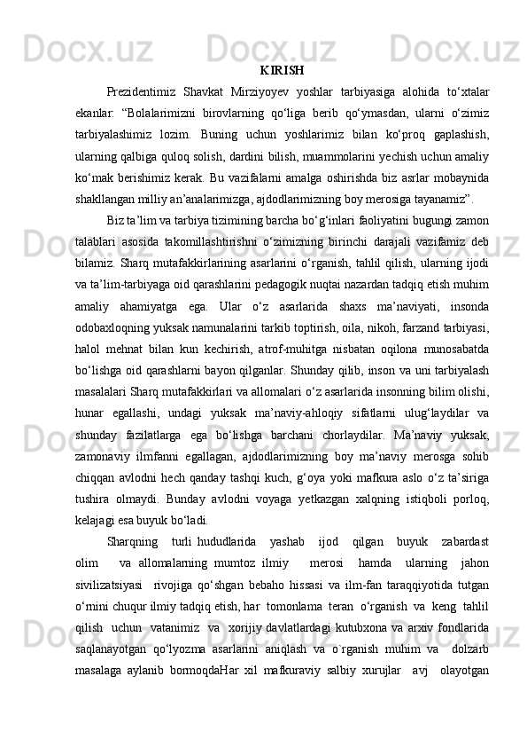 KIRISH
Prezidentimiz   Shavkat   Mirziyoyev   yoshlar   tarbiyasiga   alohida   to‘xtalar
ekanlar:   “Bolalarimizni   birovlarning   qo‘liga   berib   qo‘ymasdan,   ularni   o‘zimiz
tarbiyalashimiz   lozim.   Buning   uchun   yoshlarimiz   bilan   ko‘proq   gaplashish,
ularning qalbiga quloq solish, dardini bilish, muammolarini yechish uchun amaliy
ko‘mak   berishimiz   kerak.   Bu   vazifalarni   amalga   oshirishda   biz   asrlar   mobaynida
shakllangan milliy an’analarimizga, ajdodlarimizning boy merosiga tayanamiz”. 
Biz ta’lim va tarbiya tizimining barcha bo‘g‘inlari faoliyatini bugungi zamon
talablari   asosida   takomillashtirishni   o‘zimizning   birinchi   darajali   vazifamiz   deb
bilamiz.  Sharq  mutafakkirlarining   asarlarini   o‘rganish,   tahlil   qilish,   ularning  ijodi
va ta’lim-tarbiyaga oid qarashlarini pedagogik nuqtai nazardan tadqiq etish muhim
amaliy   ahamiyatga   ega.   Ular   o‘z   asarlarida   shaxs   ma’naviyati,   insonda
odobaxloqning yuksak namunalarini tarkib toptirish, oila, nikoh, farzand tarbiyasi,
halol   mehnat   bilan   kun   kechirish,   atrof-muhitga   nisbatan   oqilona   munosabatda
bo‘lishga oid qarashlarni bayon qilganlar. Shunday qilib, inson va uni tarbiyalash
masalalari Sharq mutafakkirlari va allomalari o‘z asarlarida insonning bilim olishi,
hunar   egallashi,   undagi   yuksak   ma’naviy-ahloqiy   sifatlarni   ulug‘laydilar   va
shunday   fazilatlarga   ega   bo‘lishga   barchani   chorlaydilar.   Ma’naviy   yuksak,
zamonaviy   ilmfanni   egallagan,   ajdodlarimizning   boy   ma’naviy   merosga   sohib
chiqqan   avlodni   hech   qanday   tashqi   kuch,   g‘oya   yoki   mafkura   aslo   o‘z   ta’siriga
tushira   olmaydi.   Bunday   avlodni   voyaga   yetkazgan   xalqning   istiqboli   porloq,
kelajagi esa buyuk bo‘ladi.
Sharqning       turli   hududlarida       yashab       ijod       qilgan       buyuk       zabardast
olim       va   allomalarning   mumtoz   ilmiy       merosi     hamda     ularning     jahon
sivilizatsiyasi     rivojiga   qo‘shgan   bebaho   hissasi   va   ilm-fan   taraqqiyotida   tutgan
o‘rnini chuqur ilmiy tadqiq etish, har  tomonlama  teran  o‘rganish  va  keng  tahlil
qilish   uchun   vatanimiz   va     xorijiy davlatlardagi   kutubxona va  arxiv fondlarida
saqlanayotgan   qo‘lyozma   asarlarini   aniqlash   va   o`rganish   muhim   va     dolzarb
masalaga   aylanib   bormoqdaHar   xil   mafkuraviy   salbiy   xurujlar     avj     olayotgan